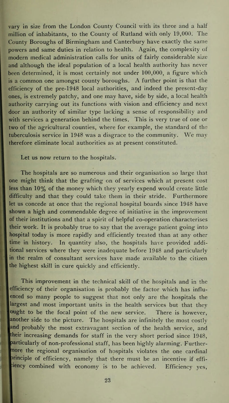 vary in size from the London County Council with its three and a half million of inhabitants, to the County of Rutland with only 19,000. The County Boroughs of Birmingham and Canterbury have exactly the same powers and same duties in relation to health. Again, the complexity of modern medical administration calls for units of fairly considerable size and although the ideal population of a local health authority has never been determined, it is most certainly not under 100,000, a figure which is a common one amongst county boroughs. A further point is that the efficiency of the pre-1948 local authorities, and indeed the present-day ones, is extremely patchy, and one may have, side by side, a local health authority carrying out its functions with vision and efficiency and next door an authority of similar type lacking a sense of responsibility and with services a generation behind the times. This is very true of one or two of the agricultural counties, where for example, the standard of the tuberculosis service in 1948 was a disgrace to the community. We may therefore eliminate local authorities as at present constituted. Let us now return to the hospitals. The hospitals are so numerous and their organisation so large that one might think that the grafting on of services which at present cost less than 10% of the money which they yearly expend would create little difficulty and that they could take them in their stride. Furthermore let us concede at once that the regional hospital boards since 1948 have shown a high and commendable degree of initiative in the improvement of their institutions and that a spirit of helpful co-operation characterises their work. It is probably true to say that the average patient going into hospital today is more rapidly and efficiently treated than at any other time in history. In quantity also, the hospitals have provided addi¬ tional services where they were inadequate before 1948 and particularly in the realm of consultant services have made available to the citizen the highest skill in cure quickly and efficiently. This improvement in the technical skill of the hospitals and in the 1 efficiency of their organisation is probably the factor which has influ- lenced so many people to suggest that not only are the hospitals the llargest and most important units in the health services but that they Ibught to be the focal point of the new service. There is however, lanother side to the picture. The hospitals are infinitely the most cosily land probably the most extravagant section of the health service, and ■their increasing demands for staff in the very short period since 1948, Iparticularly of non-professional staff, has been highly alarming. Further¬ more the regional organisation of hospitals violates the one cardinal ■Principle of efficiency, namely that there must be an incentive if effi- ■nency combined with economy is to be achieved. Efficiency yes,