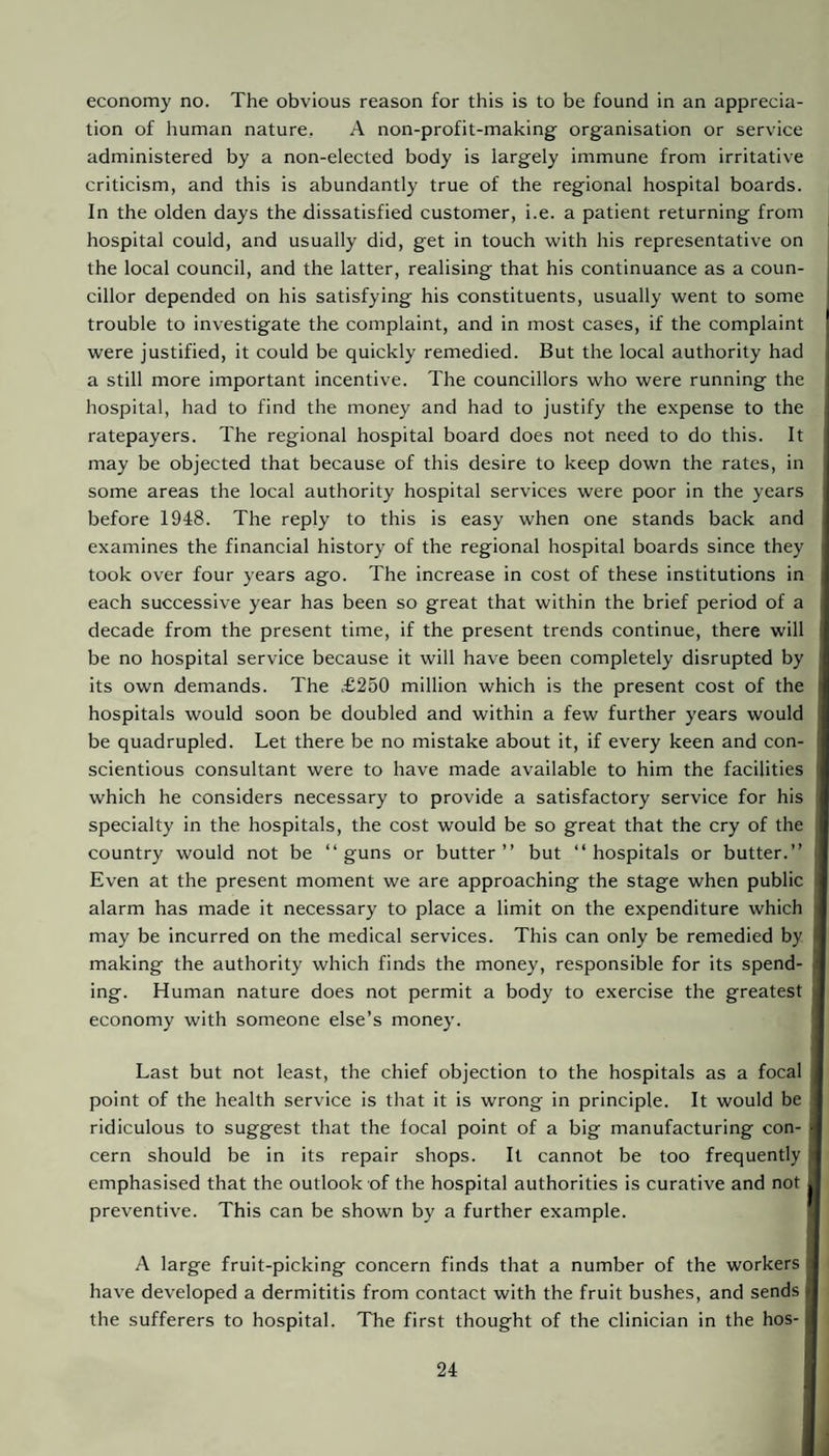 economy no. The obvious reason for this is to be found in an apprecia¬ tion of human nature,. A non-profit-making organisation or service administered by a non-elected body is largely immune from irritative criticism, and this is abundantly true of the regional hospital boards. In the olden days the dissatisfied customer, i.e. a patient returning from hospital could, and usually did, get in touch with his representative on the local council, and the latter, realising that his continuance as a coun¬ cillor depended on his satisfying his constituents, usually went to some trouble to investigate the complaint, and in most cases, if the complaint were justified, it could be quickly remedied. But the local authority had a still more important incentive. The councillors who were running the hospital, had to find the money and had to justify the expense to the ratepayers. The regional hospital board does not need to do this. It may be objected that because of this desire to keep down the rates, in some areas the local authority hospital services were poor in the years before 1948. The reply to this is easy when one stands back and examines the financial history of the regional hospital boards since they took over four years ago. The increase in cost of these institutions in each successive year has been so great that within the brief period of a decade from the present time, if the present trends continue, there will be no hospital service because it will have been completely disrupted by its own demands. The £250 million which is the present cost of the hospitals would soon be doubled and within a few further years would be quadrupled. Let there be no mistake about it, if every keen and con¬ scientious consultant were to have made available to him the facilities which he considers necessary to provide a satisfactory service for his specialty in the hospitals, the cost would be so great that the cry of the country would not be “guns or butter’’ but “hospitals or butter.’ Even at the present moment we are approaching the stage when public alarm has made it necessary to place a limit on the expenditure which may be incurred on the medical services. This can only be remedied by making the authority which finds the money, responsible for its spend¬ ing. Human nature does not permit a body to exercise the greatest economy with someone else’s money. Last but not least, the chief objection to the hospitals as a focal point of the health service is that it is wrong in principle. It would be ridiculous to suggest that the focal point of a big manufacturing con¬ cern should be in its repair shops. It cannot be too frequently emphasised that the outlook of the hospital authorities is curative and not preventive. This can be shown by a further example. A large fruit-picking concern finds that a number of the workers have developed a dermititis from contact with the fruit bushes, and sends | the sufferers to hospital. The first thought of the clinician in the hos-