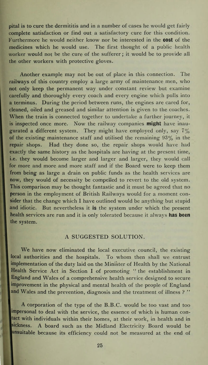 pital is to cure the dermititis and in a number of cases he would get fairly complete satisfaction or find out a satisfactory cure for this condition. Furthermore he would neither know nor be interested in the cost of the medicines which he would use. The first thought of a public health worker would not be the cure of the sufferer; it would be to provide all the other workers with protective gloves. Another example may not be out of place in this connection. The railways of this country employ a large army of maintenance men, who not only keep the permanent way under constant review but examine carefully and thoroughly every coach and every engine which pulls into a terminus. During the period between runs, the engines are cared for, cleaned, oiled and greased and similar attention is given to the coaches. When the train is connected together to undertake a further journey, it is inspected once more. Now the railway companies might have inau¬ gurated a different system. They might have employed only, say 7% of the existing maintenance staff and utilised the remaining 93% in the repair shops. Had they done so, the repair shops would have had exactly the same history as the hospitals are having at the present time, i.e. they would become larger and larger and larger, they would call for more and more and more staff and if the Board were to keep them from being as large a drain on public funds as the health services are now, they would of necessity be compelled to revert to the old system. This comparison may be thought fantastic and it must be agreed that no person in the employment of British Railways would for a moment con¬ sider that the change which I have outlined would be anything but stupid and idiotic. But nevertheless it is the system under which the present health services are run and it is only tolerated because it always has been the system. A SUGGESTED SOLUTION. We have now eliminated the local executive council, the existing I local authorities and the hospitals. To whom then shall we entrust implementation of the duty laid on the Minister of Health by the National I Health Service Act in Section I of promoting “ the establishment in I England and Wales of a comprehensive health service designed to secure I improvement in the physical and mental health of the people of England land Wales and the prevention, diagnosis and the treatment of illness ? ” I A corporation of the type of the B.B.C. would be too vast and too ■impersonal to deal with the service, the essence of which is human con- ■tact with individuals within their homes, at their work, in health and in ■sickness. A board such as the Midland Electricity Board would be ■unsuitable because its efficiency could not be measured at the end of