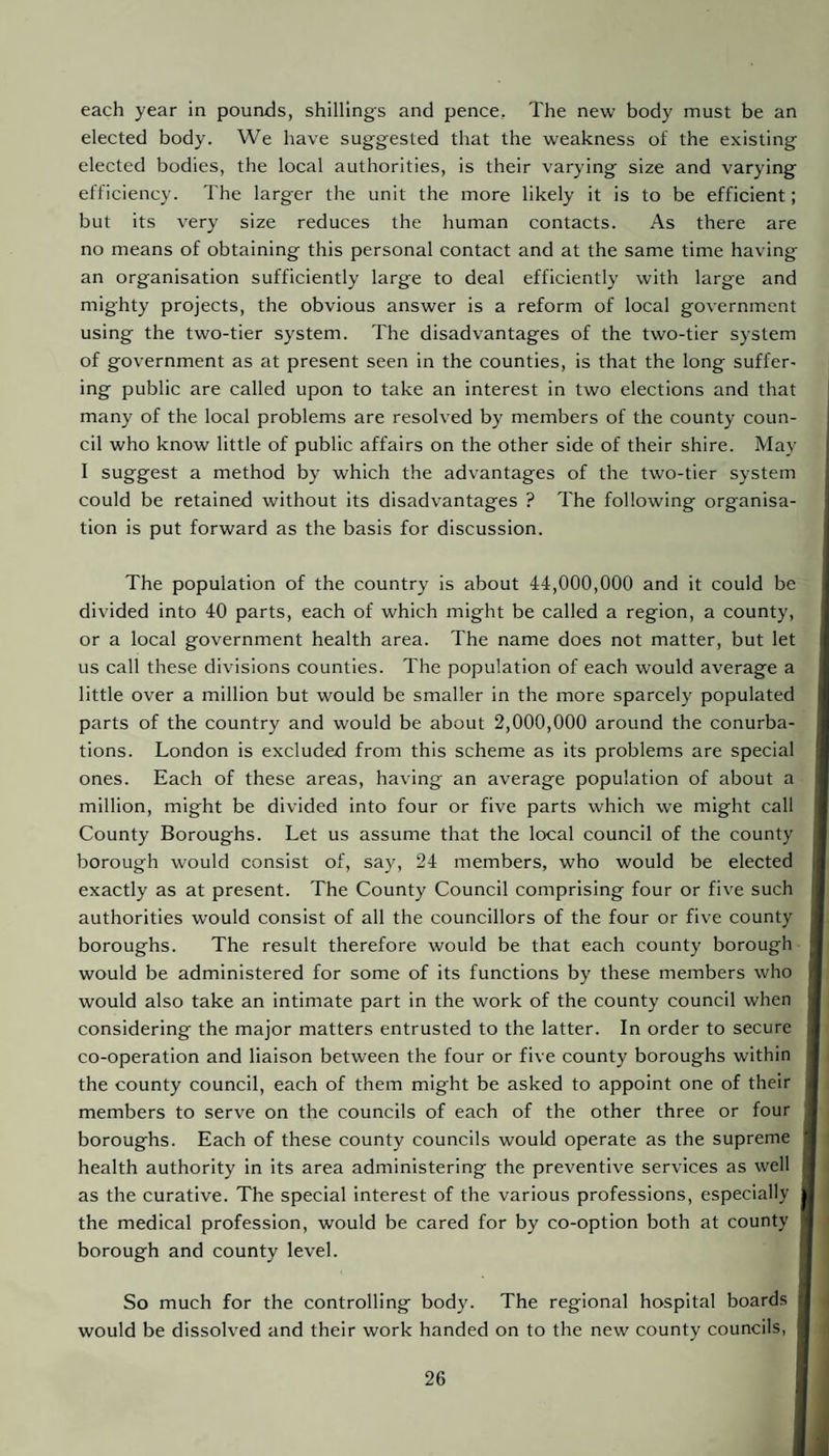 each year in pounds, shillings and pence. The new body must be an elected body. We have suggested that the weakness of the existing elected bodies, the local authorities, is their varying size and varying efficiency. The larger the unit the more likely it is to be efficient; but its very size reduces the human contacts. As there are no means of obtaining this personal contact and at the same time having an organisation sufficiently large to deal efficiently with large and mighty projects, the obvious answer is a reform of local government using the two-tier system. The disadvantages of the two-tier system of government as at present seen in the counties, is that the long suffer¬ ing public are called upon to take an interest in two elections and that many of the local problems are resolved by members of the county coun¬ cil who know little of public affairs on the other side of their shire. May I suggest a method by which the advantages of the two-tier system could be retained without its disadvantages ? The following organisa¬ tion is put forward as the basis for discussion. The population of the country is about 44,000,000 and it could be divided into 40 parts, each of which might be called a region, a county, or a local government health area. The name does not matter, but let us call these divisions counties. The population of each would average a little over a million but would be smaller in the more sparcely populated parts of the country and would be about 2,000,000 around the conurba¬ tions. London is excluded from this scheme as its problems are special ones. Each of these areas, having an average population of about a million, might be divided into four or five parts which we might call County Boroughs. Let us assume that the local council of the county borough would consist of, say, 24 members, who would be elected exactly as at present. The County Council comprising four or five such authorities would consist of all the councillors of the four or five county boroughs. The result therefore would be that each county borough would be administered for some of its functions by these members who would also take an intimate part in the work of the county council when considering the major matters entrusted to the latter. In order to secure co-operation and liaison between the four or five county boroughs within the county council, each of them might be asked to appoint one of their members to serve on the councils of each of the other three or four boroughs. Each of these county councils would operate as the supreme health authority in its area administering the preventive services as well as the curative. The special interest of the various professions, especially the medical profession, would be cared for by co-option both at county borough and county level. So much for the controlling body. The regional hospital boards would be dissolved and their work handed on to the new county councils, t i