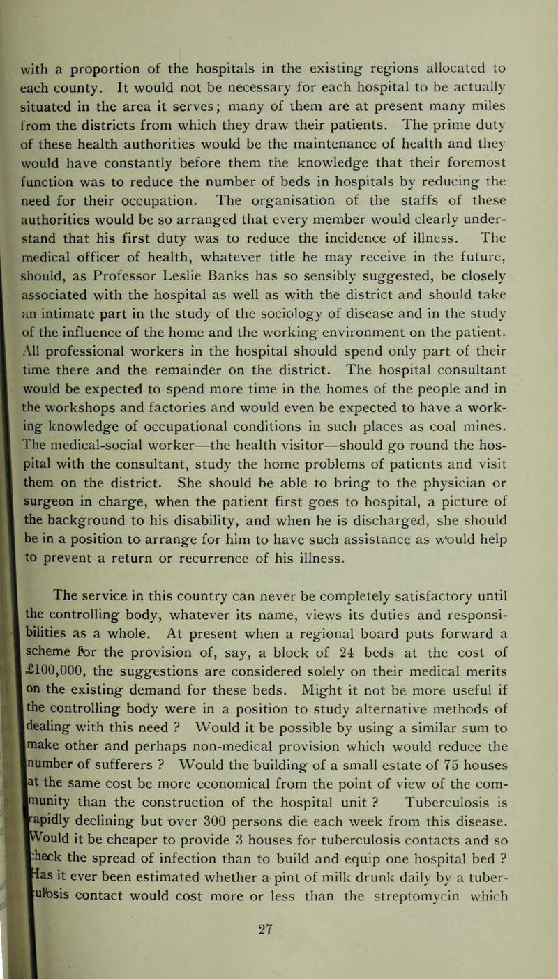 with a proportion of the hospitals in the existing regions allocated to each county. It would not be necessary for each hospital to be actually situated in the area it serves; many of them are at present many miles from the districts from which they draw their patients. The prime duty of these health authorities would be the maintenance of health and they would have constantly before them the knowledge that their foremost function was to reduce the number of beds in hospitals by reducing the need for their occupation. The organisation of the staffs of these authorities would be so arranged that every member would clearly under¬ stand that his first duty was to reduce the incidence of illness. The medical officer of health, whatever title he may receive in the future, should, as Professor Leslie Banks has so sensibly suggested, be closely associated with the hospital as well as with the district and should take an intimate part in the study of the sociology of disease and in the study of the influence of the home and the working environment on the patient. All professional workers in the hospital should spend only part of their time there and the remainder on the district. The hospital consultant would be expected to spend more time in the homes of the people and in the workshops and factories and would even be expected to have a work¬ ing knowledge of occupational conditions in such places as coal mines. The medical-social worker—the health visitor—should go round the hos¬ pital with the consultant, study the home problems of patients and visit them on the district. She should be able to bring to the physician or surgeon in charge, when the patient first goes to hospital, a picture of the background to his disability, and when he is discharged, she should be in a position to arrange for him to have such assistance as would help to prevent a return or recurrence of his illness. The service in this country can never be completely satisfactory until the controlling body, whatever its name, views its duties and responsi¬ bilities as a whole. At present when a regional board puts forward a scheme A>r the provision of, say, a block of 24 beds at the cost of I £100,000, the suggestions are considered solely on their medical merits Ion the existing demand for these beds. Might it not be more useful if I the controlling body were in a position to study alternative methods of Idealing with this need ? Would it be possible by using a similar sum to ■make other and perhaps non-medical provision which would reduce the ■number of sufferers ? Would the building of a small estate of 75 houses ■at the same cost be more economical from the point of view of the com- ■munity than the construction of the hospital unit ? Tuberculosis is ■■apidly declining but over 300 persons die each week from this disease. ■Would it be cheaper to provide 3 houses for tuberculosis contacts and so ffheck the spread of infection than to build and equip one hospital bed ? |Ias it ever been estimated whether a pint of milk drunk daily by a tuber- ■ulbsis contact would cost more or less than the streptomycin which