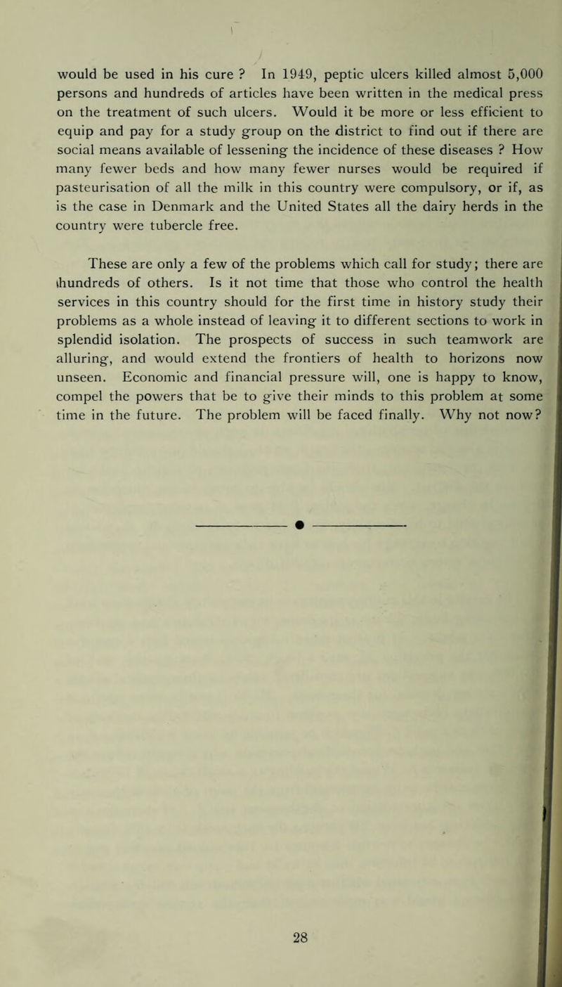 persons and hundreds of articles have been written in the medical press on the treatment of such ulcers. Would it be more or less efficient to equip and pay for a study group on the district to find out if there are social means available of lessening the incidence of these diseases ? How many fewer beds and how many fewer nurses would be required if pasteurisation of all the milk in this country were compulsory, or if, as is the case in Denmark and the United States all the dairy herds in the country were tubercle free. These are only a few of the problems which call for study; there are ihundreds of others. Is it not time that those who control the health services in this country should for the first time in history study their problems as a whole instead of leaving it to different sections to work in splendid isolation. The prospects of success in such teamwork are alluring, and would extend the frontiers of health to horizons now unseen. Economic and financial pressure will, one is happy to know, compel the powers that be to give their minds to this problem at some time in the future. The problem will be faced finally. Why not now?