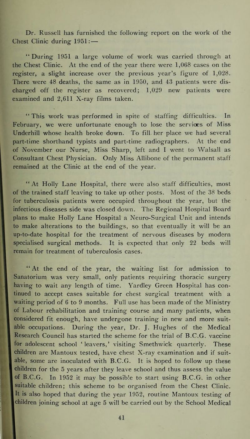 Dr. Russell has furnished the following report on the work of the Chest Clinic during 1951: — “ During 1951 a large volume of work was carried through at the Chest Clinic. At the end of the year there were 1,068 cases on the register, a slight increase over the previous year’s figure of 1,028. There were 48 deaths, the same as in 1950, and 43 patients were dis¬ charged off the regilster as recovered; 1,029 new patients were examined and 2,611 X-ray films taken. “This work was performed in spite of staffing difficulties. In February, we were unfortunate enough to lose the services of Miss Underhill whose health broke down. To fill her place we had several part-time shorthand typists and part-time radiographers. At the end of November our Nurse, Miss Sharp, left and I went to Walsall as Consultant Chest Physician. Only Miss Allibone of the permanent staff remained at the Clinic at the end of the year. “At Holly Lane Hospital, there were also staff difficulties, most of the trained staff leaving to take up other posts. Most of the 38 beds for tuberculosis patients were occupied throughout the year, but the infectious diseases side was closed down. The Regional Hospital Board plans to make Holly Lane Hospital a Neuro-Surgical Unit and intends to make alterations to the buildings, so that eventually it will be an up-to-date hospital for the treatment of nervous diseases by modern specialised surgical methods. It is expected that only 22 beds will remain for treatment of tuberculosis cases. “At the end of the year, the waiting list for admission to Sanatorium was very small, only patients requiring thoracic surgery having to wait any length of time. V'ardley Green Hospital has con¬ tinued to accept cases suitable for ehest surgical treatment with a waiting period of 6 to 9 months. Full use has been made of the Ministry of Labour rehabilitation and training course and many patients, when considered fit enough, have undergone training in new and more suit¬ able occupations. During the year. Dr. J. Hughes of the Medical Research Council has started the scheme for the trial of B.C.G. vaccine for adolescent school ‘leavers,’ visiting Smethwick quarterly. These children are Mantoux tested, have chest X-ray examination and if suit¬ able, some are inoculated with B.C.G. It is hoped to follow up these children for the 5 years after they leave school and thus assess the value of B.C.G. In 1952 it may be possible to start using B.C.G. in other 1 suitable children; this scheme to be organised from the Chest Clinic, jit is also hoped that during the year 1952, routine Mantoux testing of Ichildren joining school at age 5 will be carried out by the School Medical