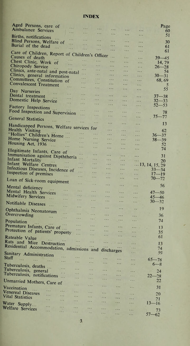 INDEX Aged Persons, care of Ambulance Services Births, notifications Blind Persons, Welfare of Burial of the dead Cai'sefof d«r- O'' Chest Clinic, Work of Chiropody Service Clinics, ante-natal and post-natal Clinics, general information Committees, Constitution of Convalescent Treatment Day Nurseries Dental treatment Domestic Help Service Factory Inspections ... Food Inspection and Supervision General Statistics “Hollies” Children’s Home Home Nursing Service Housing Act, 1936 Illegitimate Infants, Care of Immunisation against Dipththeria Infant Mortality Infant Welfare Centres Infectious Diseases, Incidence of Inspection of premises Loan of Sick-room equipment Mental deficiencv Mental Health Services Midwifery Services Notifiable Diseases Ophthalmia Neonatorum Overcrowding Population Premature Infants, Care of Protection of patients’ property ' Rateable Value Rats and Mice Destruction Residential Accommodation, admissions and d'ischai Sanitary Administration Staff Tuberculosis, deaths Tuberculosis, general luberculosis, notifications Unmarried Mothers, Care of Vaccination Venereal Diseases V ital Statistics Water Supply... Welfare Services Page 60 51 30 61 61 39—45 14,79 26—28 54 30—31 68,69 5 55 37— 38 32—33 52—53 78 75—77 13 62 36—37 38— 39 52 74 31 20 13, 14, 15, 29 33—34 17—19 70—72 56 47—50 45-M6 30—32 19 36 74 13 35 61 13 74 59 65—78 6—8 24 22—28 22 31 20 21 13-16 73 57—62