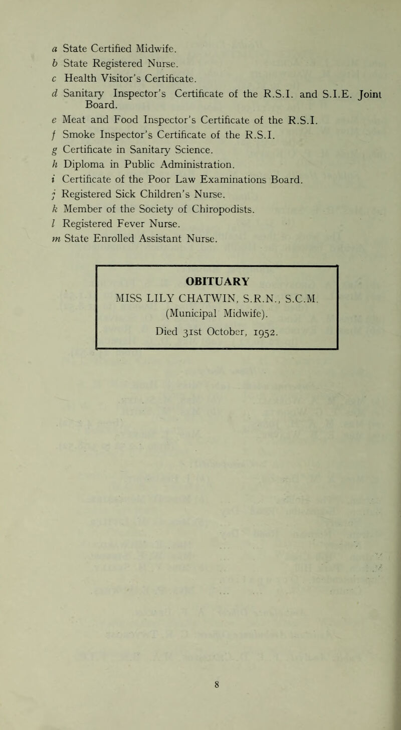 a State Certified Midwife. b State Registered Nurse. c Health Visitor’s Certificate. d Sanitary Inspector’s Certificate of the R.S.I. and S.I.E. Joint Board. e Meat and Food Inspector’s Certificate of the R.S.I. / Smoke Inspector’s Certificate of the R.S.I. g Certificate in Sanitary Science. h Diploma in Public Administration. » Certificate of the Poor Law Examinations Board. j Registered Sick Children’s Nurse. k Member of the Society of Chiropodists. I Registered Fever Nurse, m State Enrolled Assistant Nurse. OBITUARY MISS LILY CHATWIN, S.R.N., S.C.M. (Municipal Midwife). Died 31st October, 1952.