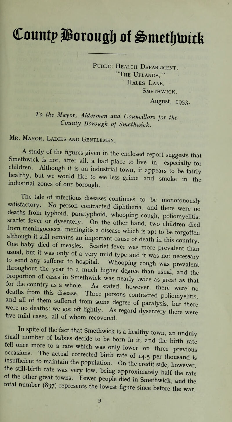 Count|> Porougfi of ^metfjtoick Public Health Department, “The Uplands/' Hales Lane, Smethwick. August, 1953. To the Mayor, Aldermen and Councillors for the County Borough of Smethwick. Mr. Mayor, Ladies and Gentlemen, A study of the figures given in the enclosed report suggests that Smethwick is not, after all, a bad place to live in, especially for children. Although it is an industrial town, it appears to be fairly healthy, but we would like to see less grime and smoke in the industrial zones of our borough. The tale of infectious diseases continues to be monotonously satisfactoiy. No person contracted diphtheria, and there were no eaths from typhoid, paratyphoid, whooping cough, poliomyelitis scarlet fever or dysenteiy. On the other hand, two children died from meningococcal meningitis a disease which is apt to be forgotten although It still remains an important cause of death in this country. One baby died of measles. Scarlet fever was more prevalent than usual, but it was only of a very mild type and it was not necessary o send any sufferer to hospital. Whooping cough was prevalent throughout the year to a much higher degree than usual, and the proportion of cases in Smethwick was nearly twice as great as that for the country as a whole. As stated, however, there were no deaths from this disease. Three persons contracted poliomyelitis and all of them suffered from some degree of paralysis, but there were no deaths; we got off lightly. As regard dysenteiy there were five mild cases, all of whom recovered. In spite of the fact that Smethwick is a healthy town, an unduly siaall number of babies decide to be born in it, and the birth rate fell once more to a rate which was only lower on three previous occasions. The actual corrected birth rate of 14.5 per thousand is insufficient to maintain the population. On the credit side, however, approximately half the rate of the other great towns. Fewer people died in Smethwick, and the otal number (837) represents the lowest figure since before the war.