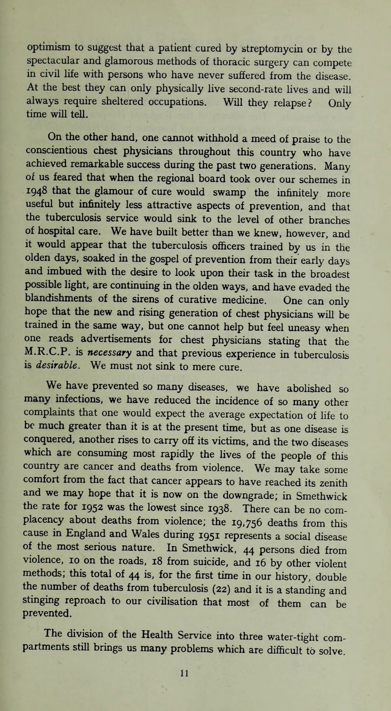 optimism to suggest that a patient cured by streptomycin or by the spectacular and glamorous methods of thoracic surgery can compete in civil life with persons who have never suffered from the disease. At the best they can only physically live second-rate lives and will always require sheltered occupations. Will they relapse? Only time will tell. On the other hand, one cannot withhold a meed of praise to the conscientious chest physicians throughout this country who have achieved remarkable success during the past two generations. Many of us feared that when the regional board took over our schemes in 1948 that the glamour of cure would swamp the infinitely more useful but infinitely less attractive aspects of prevention, and that the tuberculosis service would sink to the level of other branches of hospital care. We have built better than we knew, however, and it would appear that the tuberculosis officers trained by us in the olden days, soaked in the gospel of prevention from their early days and imbued with the desire to look upon their task in the broadest possible light, are continuing in the olden ways, and have evaded the blandishments of the sirens of curative medicine. One can only hope that the new and rising generation of chest physicians will be trained in the same way, but one cannot help but feel uneasy when one reads advertisements for chest physicians stating that the M.R.C.P. is necessary and that previous experience in tuberculosis is desirable. We must not sink to mere cure. We have prevented so many diseases, we have abolished so many infections, we have reduced the incidence of so many other complaints that one would expect the average expectation of life to be much greater than it is at the present time, but as one disease is conquered, another rises to carry off its victims, and the two diseases which are consuming most rapidly the lives of the people of this country are cancer and deaths from violence. We may take some comfort from the fact that cancer appears to have reached its zenith and we may hope that it is now on the downgrade; in Smethwick the rate for 1952 was the lowest since 1938. There can be no com¬ placency about deaths from violence; the 19,756 deaths from this cause in England and Wales during 1951 represents a social disease of the most serious nature. In Smethwick, 44 persons died from violence, 10 on the roads, 18 from suicide, and 16 by other violent methods, this total of 44 is, for the first time in our history, double the number of deaths from tuberculosis (22) and it is a standing and stinging reproach to our civilisation that most of them can be prevented. The division of the Health Service into three water-tight com¬ partments still brings us many problems which are difficult to solve.