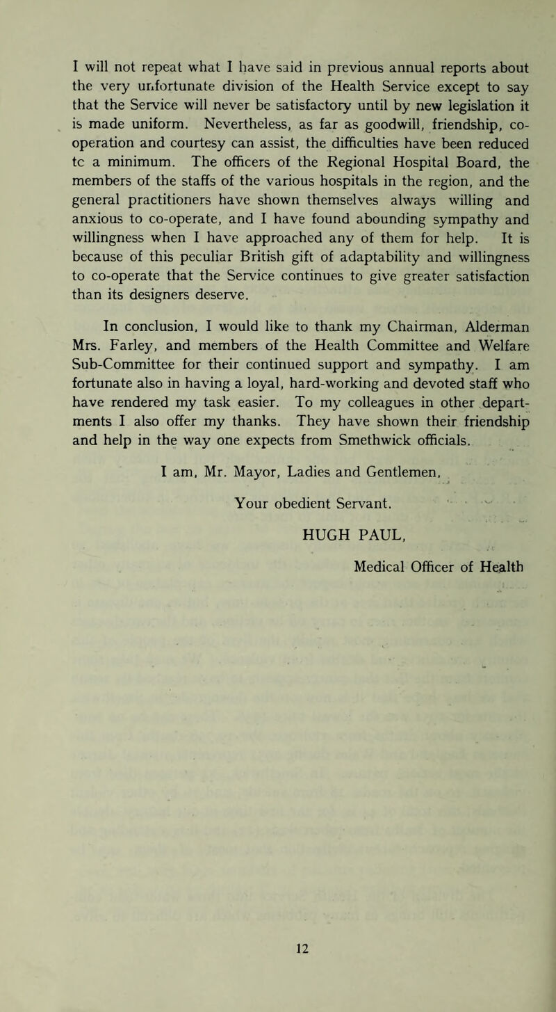 I will not repeat what 1 have said in previous annual reports about the very unfortunate division of the Health Service except to say that the Service will never be satisfactory until by new legislation it is made uniform. Nevertheless, as far as goodwill, friendship, co¬ operation and courtesy can assist, the difficulties have been reduced tc a minimum. The officers of the Regional Hospital Board, the members of the staffs of the various hospitals in the region, and the general practitioners have shown themselves always willing and anxious to co-operate, and I have found abounding sympathy and willingness when I have approached any of them for help. It is because of this peculiar British gift of adaptability and willingness to co-operate that the Service continues to give greater satisfaction than its designers deserve. In conclusion, I would like to thank my Chairman, Alderman Mrs. Farley, and members of the Health Committee and Welfare Sub-Committee for their continued support and sympathy. I am fortunate also in having a loyal, hard-working and devoted staff who have rendered my task easier. To my colleagues in other depart¬ ments I also offer my thanks. They have shown their friendship and help in the way one expects from Smethwick officials. I am, Mr. Mayor, Ladies and Gentlemen. Your obedient Servant. HUGH PAUL, Medical Officer of Health
