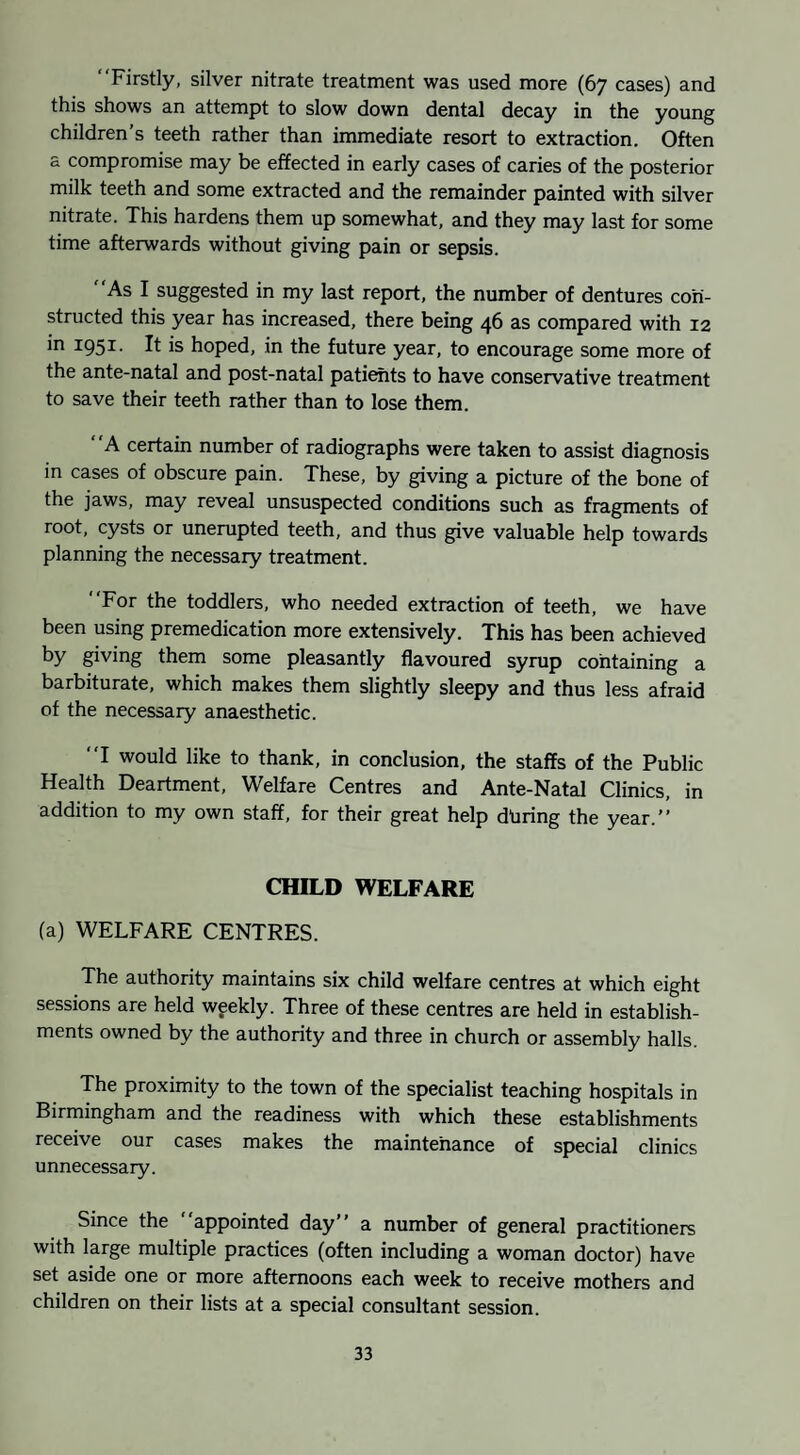 “Firstly, silver nitrate treatment was used more (67 cases) and this shows an attempt to slow down dental decay in the young children’s teeth rather than immediate resort to extraction. Often a compromise may be effected in early cases of caries of the posterior milk teeth and some extracted and the remainder painted with silver nitrate. This hardens them up somewhat, and they may last for some time afterwards without giving pain or sepsis. “As I suggested in my last report, the number of dentures con¬ structed this year has increased, there being 46 as compared with 12 in 1951. It is hoped, in the future year, to encourage some more of the ante-natal and post-natal pati^ts to have conservative treatment to save their teeth rather than to lose them. “A certain number of radiographs were taken to assist diagnosis in cases of obscure pain. These, by giving a picture of the bone of the jaws, may reveal unsuspected conditions such as fragments of root, cysts or unerupted teeth, and thus give valuable help towards planning the necessary treatment. “For the toddlers, who needed extraction of teeth, we have been using premedication more extensively. This has been achieved by giving them some pleasantly flavoured syrup containing a barbiturate, which makes them slightly sleepy and thus less afraid of the necessary anaesthetic. “I would like to thank, in conclusion, the staffs of the Public Health Deartment, Welfare Centres and Ante-Natal Clinics, in addition to my own staff, for their great help dbring the year.’’ CHILD WELFARE (a) WELFARE CENTRES. The authority maintains six child welfare centres at which eight sessions are held weekly. Three of these centres are held in establish¬ ments owned by the authority and three in church or assembly halls. The proximity to the town of the specialist teaching hospitals in Birmingham and the readiness with which these establishments receive our cases makes the maintenance of special clinics unnecessary. Since the “appointed day’’ a number of general practitioners with large multiple practices (often including a woman doctor) have set aside one or more afternoons each week to receive mothers and children on their lists at a special consultant session.