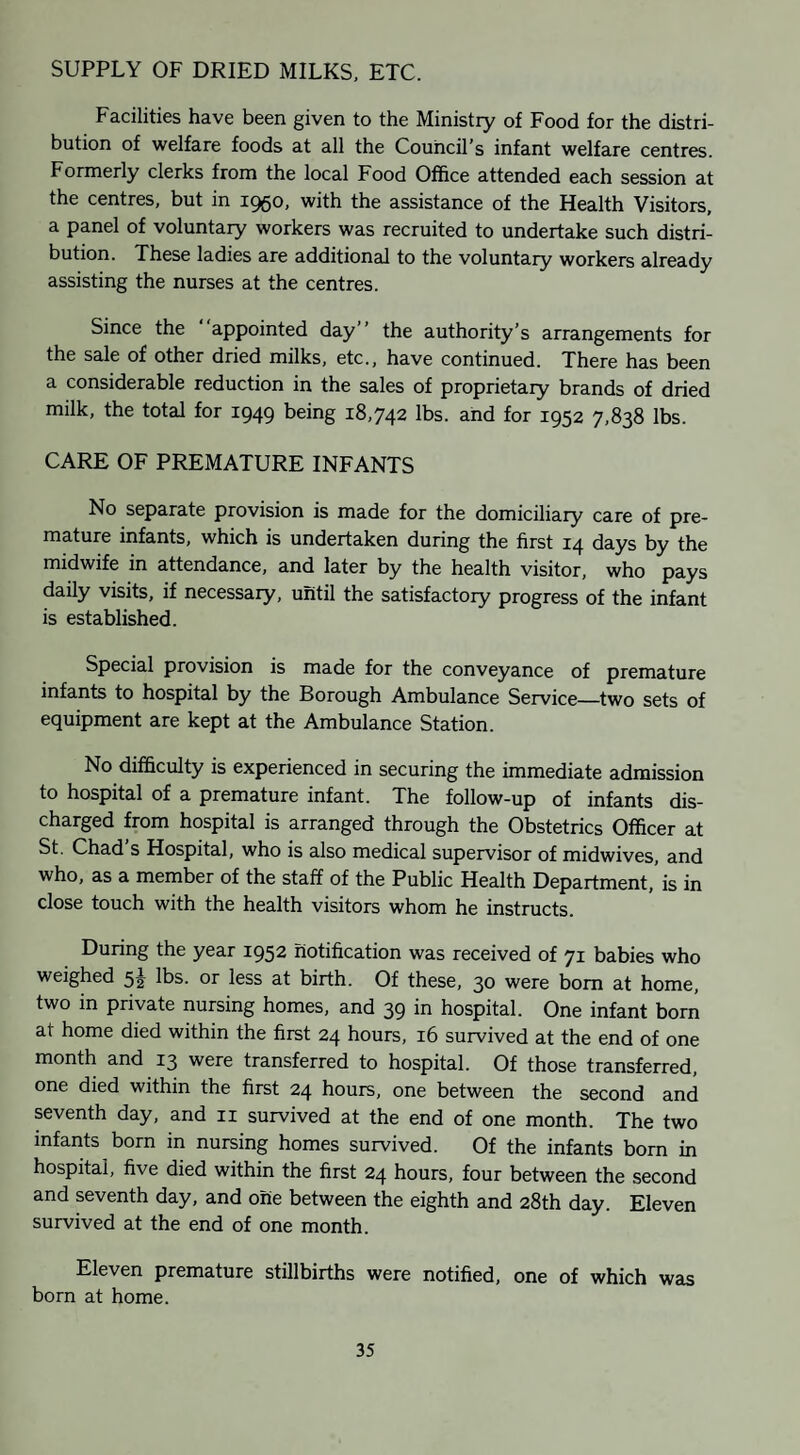 SUPPLY OF DRIED MILKS, ETC. Facilities have been given to the Ministry of Food for the distri¬ bution of welfare foods at all the Council’s infant welfare centres. Formerly clerks from the local Food Office attended each session at the centres, but in 1950, with the assistance of the Health Visitors, a panel of voluntary workers was recruited to undertake such distri¬ bution. These ladies are additional to the voluntary workers already assisting the nurses at the centres. Since the appointed day” the authority’s arrangements for the sale of other dried milks, etc., have continued. There has been a considerable reduction in the sales of proprietary brands of dried milk, the total for 1949 being 18,742 lbs. and for 1952 7,838 lbs. CARE OF PREMATURE INFANTS No separate provision is made for the domiciliary care of pre¬ mature infants, which is undertaken during the first 14 days by the midwife in attendance, and later by the health visitor, who pays daily visits, if necessary, until the satisfactory progress of the infant is established. Special provision is made for the conveyance of premature infants to hospital by the Borough Ambulance Service—two sets of equipment are kept at the Ambulance Station. No difficulty is experienced in securing the immediate admission to hospital of a premature infant. The follow-up of infants dis¬ charged from hospital is arranged through the Obstetrics Officer at St. Chad’s Hospital, who is also medical supervisor of midwives, and who, as a member of the staff of the Public Health Department,’is in close touch with the health visitors whom he instructs. During the year 1952 notification was received of 71 babies who weighed lbs. or less at birth. Of these, 30 were bom at home, two in private nursing homes, and 39 in hospital. One infant born at home died within the first 24 hours, 16 survived at the end of one month and 13 were transferred to hospital. Of those transferred, one died within the first 24 hours, one between the second and seventh day, and ii survived at the end of one month. The two infants born in nursing homes survived. Of the infants born in hospital, five died within the first 24 hours, four between the second and seventh day, and one between the eighth and 28th day. Eleven survived at the end of one month. Eleven premature stillbirths were notified, one of which was born at home.