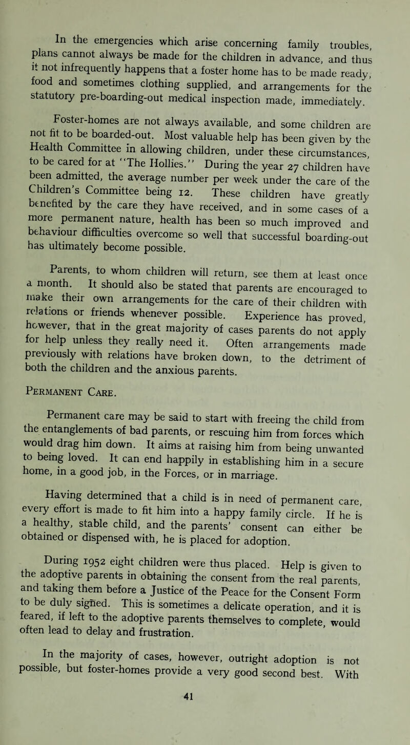 In the emergencies which arise concerning family troubles, plans cannot always be made for the children in advance, and thus it not infrequently happens that a foster home has to be made ready, food and sometimes clothing supplied, and arrangements for the statutoiy pre-boarding-out medical inspection made, immediately. Foster-homes are not always available, and some children are not ht to be boarded-out. Most valuable help has been given by the Health Committee in allowing children, under these circumstances, to be cared for at “The Hollies.’’ During the year 27 children have been admitted, the average number per week under the care of the Children’s Committee being 12. These children have greatly benehted by the care they have received, and in some cases of a more permanent nature, health has been so much improved and behaviour difficulties overcome so well that successful boarding-out has ultimately become possible. Parents, to whom children will return, see them at least once a month. It should also be stated that parents are encouraged to make their own arrangements for the care of their children with relations or friends whenever possible. Experience has proved, however, that in the great majority of cases parents do not apply for help unless they really need it. Often arrangements made previously with relations have broken down, to the detriment of both the children and the anxious parents. Permanent Care. Permanent care may be said to start with freeing the child from the entanglements of bad parents, or rescuing him from forces which would drag him down. It aims at raising him from being unwanted to being loved. It can end happily in establishing him in a secure home, in a good job, in the Forces, or in marriage. Having determined that a child is in need of permanent care, every effort is made to fit him into a happy family circle. If he is a healthy, stable child, and the parents’ consent can either be obtained or dispensed with, he is placed for adoption. During 1952 eight children were thus placed. Help is given to the adoptive parents in obtaining the consent from the real parents, and taking them before a Justice of the Peace for the Consent Form to be duly signed. This is sometimes a delicate operation, and it is feared, if left to the adoptive parents themselves to complete, would often lead to delay and frustration. In the majority of cases, however, outright adoption is not possible, but foster-homes provide a very good second best. With