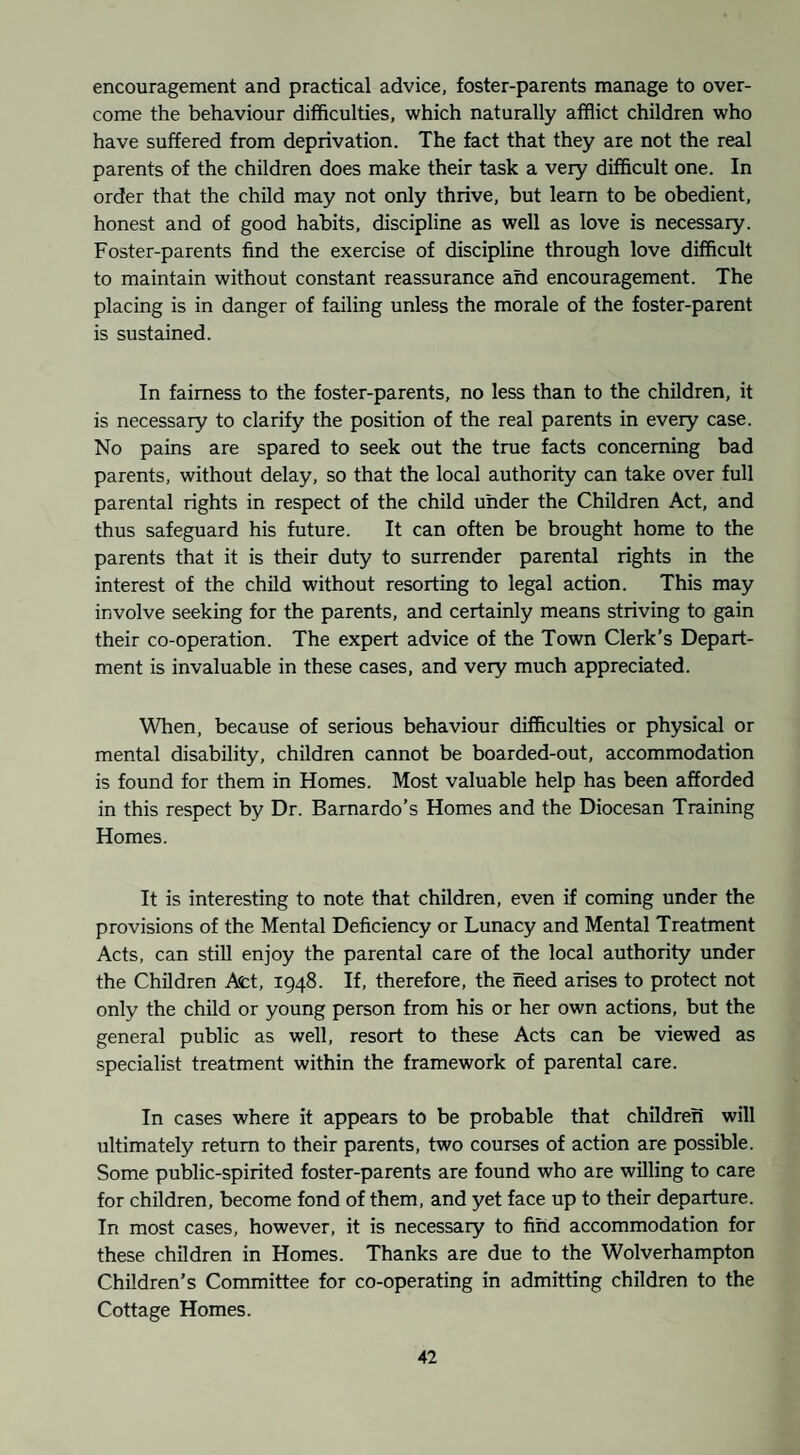 encouragement and practical advice, foster-parents manage to over¬ come the behaviour difficulties, which naturally afflict children who have suffered from deprivation. The fact that they are not the real parents of the children does make their task a very difficult one. In order that the child may not only thrive, but learn to be obedient, honest and of good habits, discipline as well as love is necessary. Foster-parents find the exercise of discipline through love difficult to maintain without constant reassurance and encouragement. The placing is in danger of failing unless the morale of the foster-parent is sustained. In fairness to the foster-parents, no less than to the children, it is necessary to clarify the position of the real parents in every case. No pains are spared to seek out the true facts concerning bad parents, without delay, so that the local authority can take over full parental rights in respect of the child under the Children Act, and thus safeguard his future. It can often be brought home to the parents that it is their duty to surrender parental rights in the interest of the child without resorting to legal action. This may involve seeking for the parents, and certainly means striving to gain their co-operation. The expert advice of the Town Clerk’s Depart¬ ment is invaluable in these cases, and very much appreciated. When, because of serious behaviour difficulties or physical or mental disability, children cannot be boarded-out, accommodation is found for them in Homes. Most valuable help has been afforded in this respect by Dr. Barnardo’s Homes and the Diocesan Training Homes. It is interesting to note that children, even if coming under the provisions of the Mental Deficiency or Lunacy and Mental Treatment Acts, can still enjoy the parental care of the local authority under the Children Act, 1948. If, therefore, the need arises to protect not only the child or young person from his or her own actions, but the general public as well, resort to these Acts can be viewed as specialist treatment within the framework of parental care. In cases where it appears to be probable that children will ultimately return to their parents, two courses of action are possible. Some public-spirited foster-parents are found who are willing to care for children, become fond of them, and yet face up to their departure. In most cases, however, it is necessary to find accommodation for these children in Homes. Thanks are due to the Wolverhampton Children’s Committee for co-operating in admitting children to the Cottage Homes.