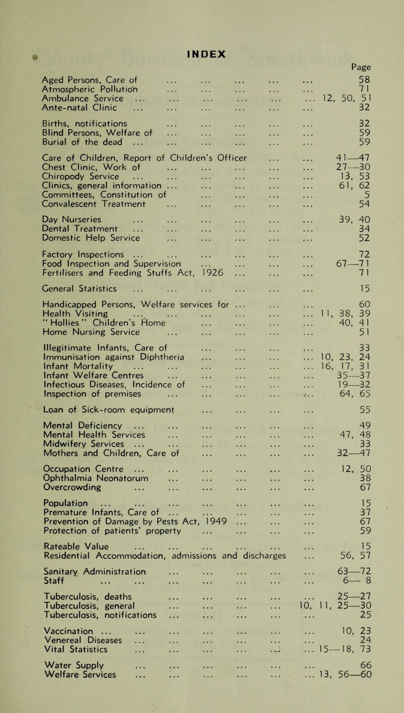 INDEX Aged Persons, Care of Atmospheric Pollution Ambulance Service Ante-natal Clinic Births, notifications Blind Persons, Welfare of Burial of the dead Care of Children, Report of Children’s Officer Chest Clinic, Work of Chiropody Service Clinics, general information ... Committees, Constitution of Convalescent Treatment Day Nurseries Dental Treatment Domestic Help Service Factory Inspections ... Food Inspection and Supervision Fertilisers and Feeding Stuffs Act, 1926 General Statistics Handicapped Persons, Welfare services for ... Health Visiting ... “Hollies” Children’s Home Home Nursing Service Illegitimate Infants, Care of Immunisation against Diphtheria Infant Mortality Infant Welfare Centres Infectious Diseases, Incidence of Inspection of premises Loan of Sick-room equipment Mental Deficiency Mental Health Services Midwifery Services ... Mothers and Children, Care of Occupation Centre ... Ophthalmia Neonatorum Overcrowding Population Premature Infants, Care of ... Prevention of Damage by Pests Act, 1949 ... Protection of patients’ property Rateable Value Residential Accommodation, admissions and discharges Sanitary Administration Staff . Tuberculosis, deaths Tuberculosis, general ... ... ... ... 10, Tuberculosis, notifications Vaccination ... Venereal Diseases Vital Statistics ... ... ... ... .J Water Supply Welfare Services Page 58 7 1 12, 50, 51 32 32 59 59 41—47 27—30 13, 53 61, 62 5 54 39, 40 34 52 72 67—71 71 15 60 1 1, 38, 39 40, 41 51 33 10, 23, 24 16, 17, 31 35—37 19—32 64, 65 55 49 47, 48 33 32—47 12, 50 38 67 15 37 67 59 15 56, 57 63—72 6— 8 25—27 1 1, 25—30 25 10, 23 24 15—18, 73 66 13, 56—60