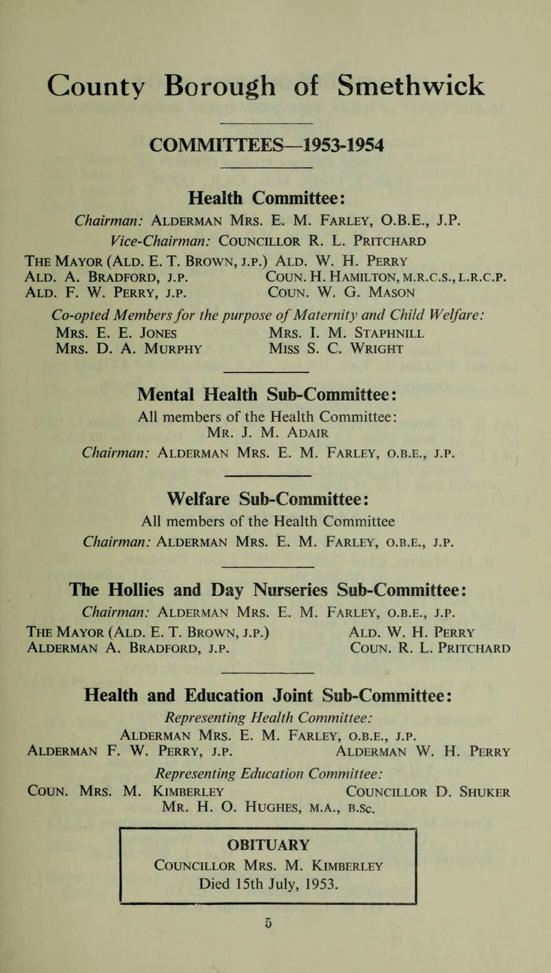 COMMITTEES—1953-1954 Health Committee: Chairman: Alderman Mrs. E. M. Farley, O.B.E., J.P. Vice-Chairman: Councillor R. L. Pritchard The Mayor (Ald. E. T. Brown, j.p.) Ald. W. H. Perry Coun. H. Hamilton, m.r.c.s., l.r.c.p. Coun. W. G. Mason Ald. A. Bradford, j.p. Ald. F. W. Perry, j.p. Co-opted Members for the purpose of Maternity and Child Welfare: Mrs. I. M. Staphnill Miss S. C. Wright Mrs. E. E. Jones Mrs. D. A. Murphy Mental Health Sub-Committee: All members of the Health Committee: Mr. J. M. Adair Chairman: Alderman Mrs. E. M. Farley, o.b.e., j.p. Welfare Sub-Committee: All members of the Health Committee Chairman: Alderman Mrs. E. M. Farley, o.b.e., j.p. The Hollies and Day Nurseries Sub-Committee: Chairman: Alderman Mrs. E. M. Farley, o.b.e., j.p. The Mayor (Ald. E. T. Brown, j.p.) Ald. W. H. Perry Alderman A. Bradford, j.p. Coun. R. L. Pritchard Health and Education Joint Sub-Committee: Representing Health Committee: Alderman Mrs. E. M. Farley, o.b.e., j.p. Alderman F. W. Perry, j.p. Alderman W. H. Perry Representing Education Committee: Coun. Mrs. M. Kimberley Councillor D. Shuker Mr. H. O. Hughes, m.a., b.sc. OBITUARY Councillor Mrs. M. Kimberley Died 15th July, 1953.