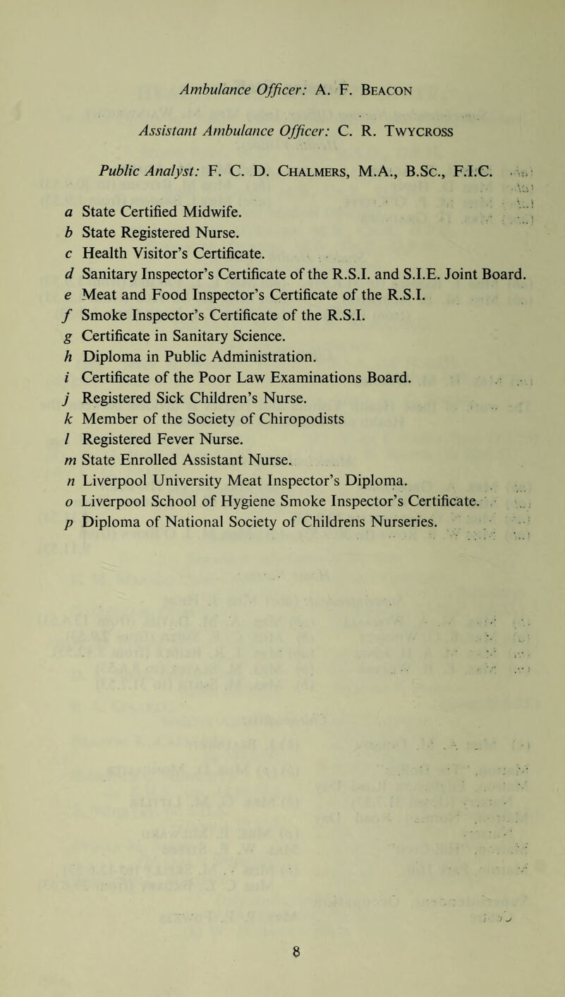 Ambulance Officer: A. F. Beacon Assistant Ambulance Officer: C. R. Twycross Public Analyst: F. C. D. Chalmers, M.A., B.Sc., F.I.C. a State Certified Midwife. b State Registered Nurse. c Health Visitor’s Certificate. d Sanitary Inspector’s Certificate of the R.S.I. and S.I.E. Joint Board. e Meat and Food Inspector’s Certificate of the R.S.I. / Smoke Inspector’s Certificate of the R.S.I. g Certificate in Sanitary Science. h Diploma in Public Administration. i Certificate of the Poor Law Examinations Board. j Registered Sick Children’s Nurse. k Member of the Society of Chiropodists / Registered Fever Nurse. m State Enrolled Assistant Nurse. n Liverpool University Meat Inspector’s Diploma. o Liverpool School of Hygiene Smoke Inspector’s Certificate. p Diploma of National Society of Childrens Nurseries. a