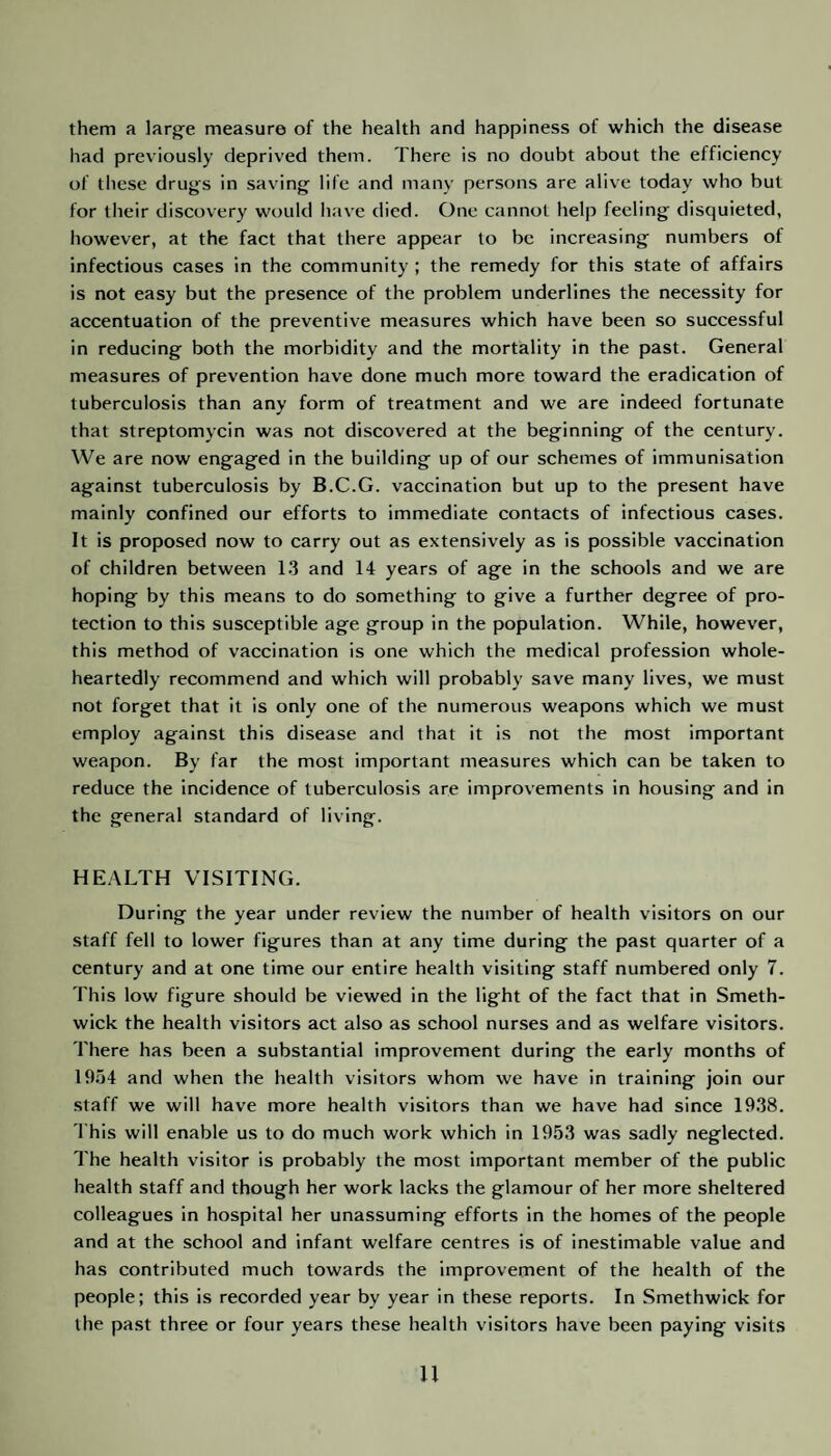 them a large measure of the health and happiness of which the disease had previously deprived them. There is no doubt about the efficiency of these drugs in saving life and many persons are alive today who but for their discovery would have died. One cannot help feeling disquieted, however, at the fact that there appear to be increasing numbers of infectious cases in the community ; the remedy for this state of affairs is not easy but the presence of the problem underlines the necessity for accentuation of the preventive measures which have been so successful in reducing both the morbidity and the mortality in the past. General measures of prevention have done much more toward the eradication of tuberculosis than any form of treatment and we are indeed fortunate that streptomycin was not discovered at the beginning of the century. We are now engaged in the building up of our schemes of immunisation against tuberculosis by B.C.G. vaccination but up to the present have mainly confined our efforts to immediate contacts of infectious cases. It is proposed now to carry out as extensively as is possible vaccination of children between 13 and 14 years of age in the schools and we are hoping by this means to do something to give a further degree of pro¬ tection to this susceptible age group in the population. While, however, this method of vaccination is one which the medical profession whole¬ heartedly recommend and which will probably save many lives, we must not forget that it is only one of the numerous weapons which we must employ against this disease and that it is not the most important weapon. By far the most important measures which can be taken to reduce the incidence of tuberculosis are improvements in housing and in the general standard of living. HEALTH VISITING. During the year under review the number of health visitors on our staff fell to lower figures than at any time during the past quarter of a century and at one time our entire health visiting staff numbered only 7. This low figure should be viewed in the light of the fact that in Smeth¬ wick the health visitors act also as school nurses and as welfare visitors. There has been a substantial improvement during the early months of 1954 and when the health visitors whom we have in training join our staff we will have more health visitors than we have had since 1938. This will enable us to do much work which in 1953 was sadly neglected. The health visitor is probably the most important member of the public health staff and though her work lacks the glamour of her more sheltered colleagues in hospital her unassuming efforts in the homes of the people and at the school and infant welfare centres is of inestimable value and has contributed much towards the improvement of the health of the people; this is recorded year by year in these reports. In Smethwick for the past three or four years these health visitors have been paying visits
