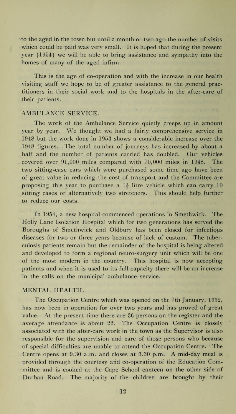to the aged in the town but until a month or two ago the number of visits which could be paid was very small. It is hoped that during the present year (1954) we will be able to bring assistance and sympathy into the homes of many of the aged infirm. This is the age of co-operation and with the increase in our health visiting staff we hope to be of greater assistance to the general prac¬ titioners in their social work and to the hospitals in the after-care of their patients. AMBULANCE SERVICE. The work of the Ambulance Service quietly creeps up in amount year by year. We thought we had a fairly comprehensive service in 1948 but the work done in 1953 shows a considerable increase over the 1948 figures. The total number of journeys has increased by about a half and the number of patients carried has doubled. Our vehicles covered over 91,000 miles compared with 70,000 miles in 1948. The two sitting-case cars which were purchased some time ago have been of great value in reducing the cost of transport and the Committee are proposing this year to purchase a 1^ litre vehicle which can carry 10 sitting cases or alternatively two stretchers. This should help further to reduce our costs. In 1954, a new hospital commenced operations in Smethwick. The Holly Lane Isolation Hospital which for two generations has served the Boroughs of Smethwick and Oldbury has been closed for infectious diseases for two or three years because of lack of custom. The tuber¬ culosis patients remain but the remainder of the hospital is being altered and developed to form a regional neuro-surgery unit which will be one of the most modern in the country. This hospital is now accepting patients and when it is used to its full capacity there will be an increase in the calls on the municipal ambulance service. MENTAL HEALTH. The Occupation Centre which was opened on the 7th January, 1952, has now been in operation for over two years and has proved of great value. At the present time there are 36 persons on the register and the average attendance is about 22. The Occupation Centre is closely associated with the after-care work in the town as the Supervisor is also responsible for the supervision and care of those persons who because of special difficulties are unable to attend the Occupation Centre. The Centre opens at 9.30 a.m. and closes at 3.30 p.m. A mid-day meal is provided through the courtesy and co-operation of the Education Com¬ mittee and is cooked at the Cape School canteen on the other side of Durban Road. The majority of the children are brought by their