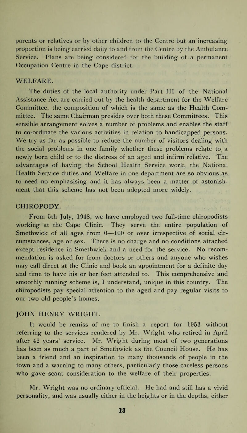 parents or relatives or by other children to the Centre but an increasing' proportion is being carried daily to and from the Centre by tlie Ambulance Service. Plans are being considered for the building of a permanent Occupation Centre in the Cape district. WELFARE. The duties of the local authority under Part III of the National Assistance Act are carried out by the health department for the Welfare Committee, the composition of which is the same as the Health Com¬ mittee. The same Chairman presides over both these Committees. Thi6 sensible arrangement solves a number of problems and enables the staff to co-ordinate the various activities in relation to handicapped persons. We try as far as possible to reduce the number of visitors dealing with the social problems in one family whether these problems relate to a newly born child or to the distress of an aged and infirm relative. The advantages of having the School Health Service work, the National Health Service duties and Welfare in one department are so obvious as to need no emphasising and it has always been a matter of astonish¬ ment that this scheme has not been adopted more widely. CHIROPODY. From 5th July, 1948, we have employed two full-time chiropodists working at the Cape Clinic. They serve the entire population of Smethwick of all ages from 0—100 or over irrespective of social cir¬ cumstances, age or sex. There is no charge and no conditions attached except residence in Smethwick and a need for the service. No recom¬ mendation is asked for from doctors or others and anyone who wishes may call direct at the Clinic and book an appointment for a definite day and time to have his or her feet attended to. This comprehensive and smoothly running scheme is, I understand, unique in this country. The chiropodists pay special attention to the aged and pay regular visits to our two old people’s homes. JOHN HENRY WRIGHT. It would be remiss of me to finish a report for 1953 without referring to the services rendered by Mr. Wright who retired in April after 42 years’ service. Mr. Wright during most of two generations has been as much a part of Smethwick as the Council House. He has been a friend and an inspiration to many thousands of people in the town and a warning to many others, particularly those careless persons who gave scant consideration to the welfare of their properties. Mr. Wright was no ordinary official. He had and still has a vivid personality, and was usually either in the heights or in the depths, either