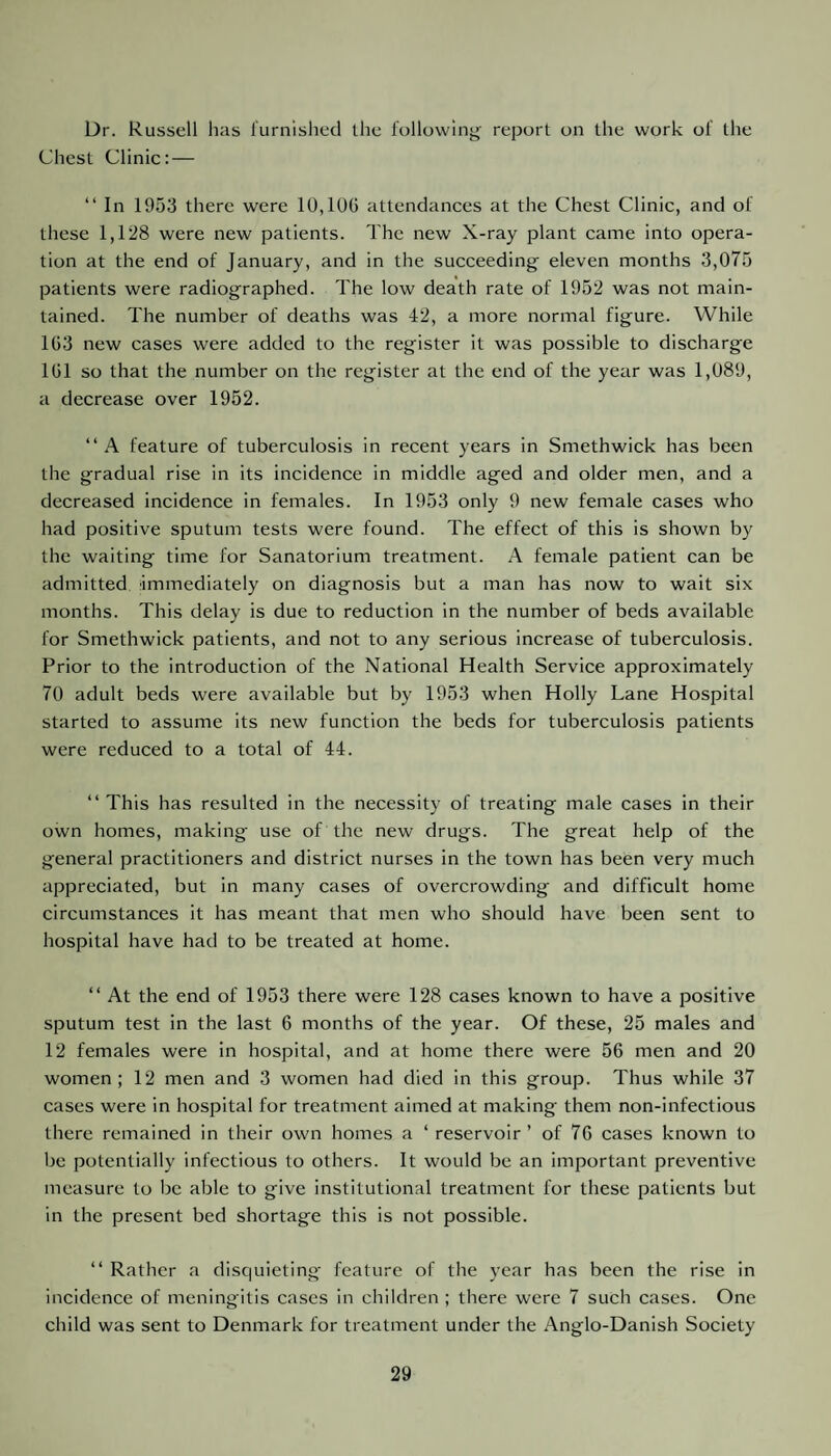 Dr. Russell has furnished the following- report on the work of the Chest Clinic: — “ In 1953 there were 10,100 attendances at the Chest Clinic, and of these 1,128 were new patients. The new X-ray plant came into opera¬ tion at the end of January, and in the succeeding eleven months 3,075 patients were radiographed. The low death rate of 1952 was not main¬ tained. The number of deaths was 42, a more normal figure. While 103 new cases were added to the register it was possible to discharge 101 so that the number on the register at the end of the year was 1,089, a decrease over 1952. “ A feature of tuberculosis in recent years in Smethwick has been the gradual rise in its incidence in middle aged and older men, and a decreased incidence in females. In 1953 only 9 new female cases who had positive sputum tests were found. The effect of this is shown by the waiting time for Sanatorium treatment. A female patient can be admitted immediately on diagnosis but a man has now to wait six months. This delay is due to reduction in the number of beds available for Smethwick patients, and not to any serious increase of tuberculosis. Prior to the introduction of the National Health Service approximately 70 adult beds were available but by 1953 when Holly Lane Hospital started to assume its new function the beds for tuberculosis patients were reduced to a total of 44. “ This has resulted in the necessity of treating male cases in their own homes, making use of the new drugs. The great help of the general practitioners and district nurses in the town has been very much appreciated, but in many cases of overcrowding and difficult home circumstances it has meant that men who should have been sent to hospital have had to be treated at home. “ At the end of 1953 there were 128 cases known to have a positive sputum test in the last 6 months of the year. Of these, 25 males and 12 females were in hospital, and at home there were 56 men and 20 women; 12 men and 3 women had died in this group. Thus while 37 cases were in hospital for treatment aimed at making them non-infectious there remained in their own homes a ‘ reservoir ’ of 76 cases known to be potentially infectious to others. It would be an important preventive measure to be able to give institutional treatment for these patients but in the present bed shortage this is not possible. “ Rather a disquieting feature of the year has been the rise in incidence of meningitis cases in children ; there were 7 such cases. One child was sent to Denmark for treatment under the Anglo-Danish Society
