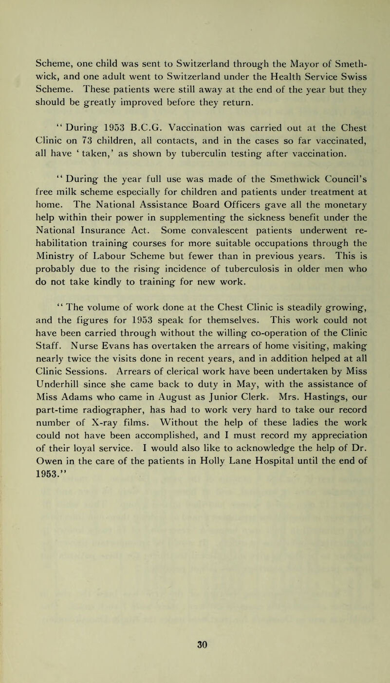 Scheme, one child was sent to Switzerland through the Mayor of Smeth¬ wick, and one adult went to Switzerland under the Health Service Swiss Scheme. These patients were still away at the end of the year but they should be greatly improved before they return. “ During 1953 B.C.G. Vaccination was carried out at the Chest Clinic on 73 children, all contacts, and in the cases so far vaccinated, all have ‘taken,’ as shown by tuberculin testing after vaccination. “ During the year full use was made of the Smethwick Council’s free milk scheme especially for children and patients under treatment at home. The National Assistance Board Officers gave all the monetary help within their power in supplementing the sickness benefit under the National Insurance Act. Some convalescent patients underwent re¬ habilitation training courses for more suitable occupations through the Ministry of Labour Scheme but fewer than in previous years. This is probably due to the rising incidence of tuberculosis in older men who do not take kindly to training for new work. “ The volume of work done at the Chest Clinic is steadily growing, and the figures for 1953 speak for themselves. This work could not have been carried through without the willing co-operation of the Clinic Staff. Nurse Evans has overtaken the arrears of home visiting, making nearly twice the visits done in recent years, and in addition helped at all Clinic Sessions. Arrears of clerical work have been undertaken by Miss Underhill since she came back to duty in May, with the assistance of Miss Adams who came in August as Junior Clerk. Mrs. Hastings, our part-time radiographer, has had to work very hard to take our record number of X-ray films. Without the help of these ladies the work could not have been accomplished, and I must record my appreciation of their loyal service. I would also like to acknowledge the help of Dr. Owen in the care of the patients in Holly Lane Hospital until the end of 1953.”