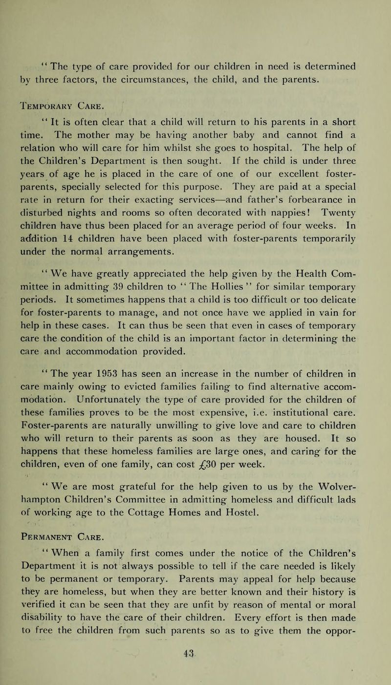 “The type of care provided for our children in need is determined by three factors, the circumstances, the child, and the parents. Temporary Care. “ It is often clear that a child will return to his parents in a short time. The mother may be having- another baby and cannot find a relation who will care for him whilst she goes to hospital. The help of the Children’s Department is then sought. If the child is under three years of age he is placed in the care of one of our excellent foster- parents, specially selected for this purpose. They are paid at a special rate in return for their exacting services—and father’s forbearance in disturbed nights and rooms so often decorated with nappies! Twenty children have thus been placed for an average period of four weeks. In addition 14 children have been placed with foster-parents temporarily under the normal arrangements. “ We have greatly appreciated the help given by the Health Com¬ mittee in admitting 39 children to “The Hollies’’ for similar temporary periods. It sometimes happens that a child is too difficult or too delicate for foster-parents to manage, and not once have we applied in vain for help in these cases. It can thus be seen that even in cases of temporary care the condition of the child is an important factor in determining the care and accommodation provided. “The year 1953 has seen an increase in the number of children in care mainly owing to evicted families failing to find alternative accom¬ modation. Unfortunately the type of care provided for the children of these families proves to be the most expensive, i.e. institutional care. Foster-parents are naturally unwilling to give love and care to children who will return to their parents as soon as they are housed. It so happens that these homeless families are large ones, and caring for the children, even of one family, can cost ^30 per week. “ We are most grateful for the help given to us by the Wolver¬ hampton Children’s Committee in admitting homeless and difficult lads of working age to the Cottage Homes and Hostel. Permanent Care. “When a family first comes under the notice of the Children’s Department it is not always possible to tell if the care needed is likely to be permanent or temporary. Parents may appeal for help because they are homeless, but when they are better known and their history is verified it can be seen that they are unfit by reason of mental or moral disability to have the care of their children. Every effort is then made to free the children from such parents so as to give them the oppor-