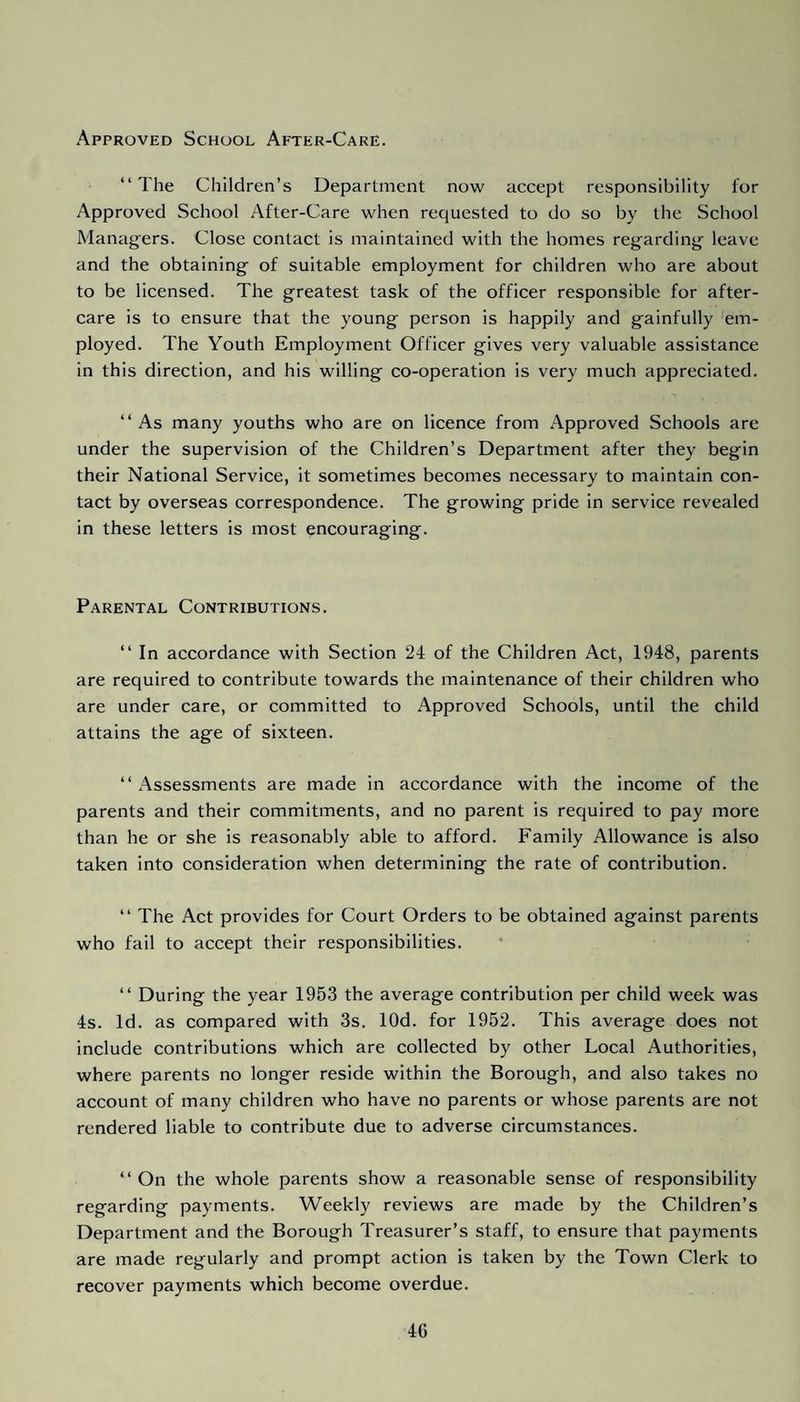 Approved School After-Care. “ The Children’s Department now accept responsibility for Approved School After-Care when requested to do so by the School Managers. Close contact is maintained with the homes regarding leave and the obtaining of suitable employment for children who are about to be licensed. The greatest task of the officer responsible for after¬ care is to ensure that the young person is happily and gainfully em¬ ployed. The Youth Employment Officer gives very valuable assistance in this direction, and his willing co-operation is very much appreciated. “As many youths who are on licence from Approved Schools are under the supervision of the Children’s Department after they begin their National Service, it sometimes becomes necessary to maintain con¬ tact by overseas correspondence. The growing pride in service revealed in these letters is most encouraging. Parental Contributions. “ In accordance with Section 24 of the Children Act, 1948, parents are required to contribute towards the maintenance of their children who are under care, or committed to Approved Schools, until the child attains the age of sixteen. “ Assessments are made in accordance with the income of the parents and their commitments, and no parent is required to pay more than he or she is reasonably able to afford. Family Allowance is also taken into consideration when determining the rate of contribution. “ The Act provides for Court Orders to be obtained against parents who fail to accept their responsibilities. “ During the year 1953 the average contribution per child week was 4s. Id. as compared with 3s. lOd. for 1952. This average does not include contributions which are collected by other Local Authorities, where parents no longer reside within the Borough, and also takes no account of many children who have no parents or whose parents are not rendered liable to contribute due to adverse circumstances. “ On the whole parents show a reasonable sense of responsibility regarding payments. Weekly reviews are made by the Children’s Department and the Borough Treasurer’s staff, to ensure that payments are made regularly and prompt action is taken by the Town Clerk to recover payments which become overdue. 4G