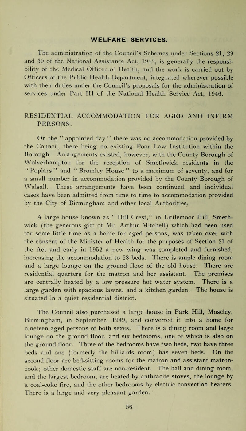 WELFARE SERVICES. The administration of the Council’s Schemes under Sections 21, 29 and 30 of the National Assistance Act, 1948, is generally the responsi¬ bility of the Medical Officer of Health, and the work is carried out by Officers of the Public Health Department, integrated wherever possible with their duties under the Council’s proposals for the administration of services under Part III of the National Health Service Act, 1946. RESIDENTIAL ACCOMMODATION FOR AGED AND INFIRM PERSONS. On the “ appointed day ” there was no accommodation provided by the Council, there being no existing Poor Law Institution within the Borough. Arrangements existed, however, with the County Borough of Wolverhampton for the reception of Smethwick residents in the “ Poplars” and “ Bromley House” to a maximum of seventy, and for a small number in accommodation provided by the County Borough of Walsall. These arrangements have been continued, and individual cases have been admitted from time to time to accommodation provided by the City of Birmingham and other local Authorities, A large house known as “ Hill Crest,” in Littlemoor Hill, Smeth¬ wick (the generous gift of Mr. Arthur Mitchell) which had been used for some little time as a home for aged persons, was taken over with the consent of the Minister of Health for the purposes of Section 21 of the Act and early in 1952 a new wing was completed and furnished, increasing the accommodation to 28 beds. There is ample dining room and a large lounge on the ground floor of the old house. There are residential quarters for the matron and her assistant. The premises are centrally heated by a low pressure hot water system. There is a large garden with spacious lawns, and a kitchen garden. The house is situated in a quiet residential district. The Council also purchased a large house in Park Hill, Moseley, Birmingham, in September, 1949, and converted it into a home for nineteen aged persons of both sexes. There is a dining room and large lounge on the ground floor, and six bedrooms, one of which is also on the ground floor. Three of the bedrooms have two beds, two have three beds and one (formerly the billiards room) has seven beds. On the second floor are bed-sitting rooms for the matron and assistant matron- cook; other domestic staff are non-resident. The hall and dining room, and the largest bedroom, are heated by anthracite stoves, the lounge by a coal-coke fire, and the other bedrooms by electric convection heaters. There is a large and very pleasant garden.