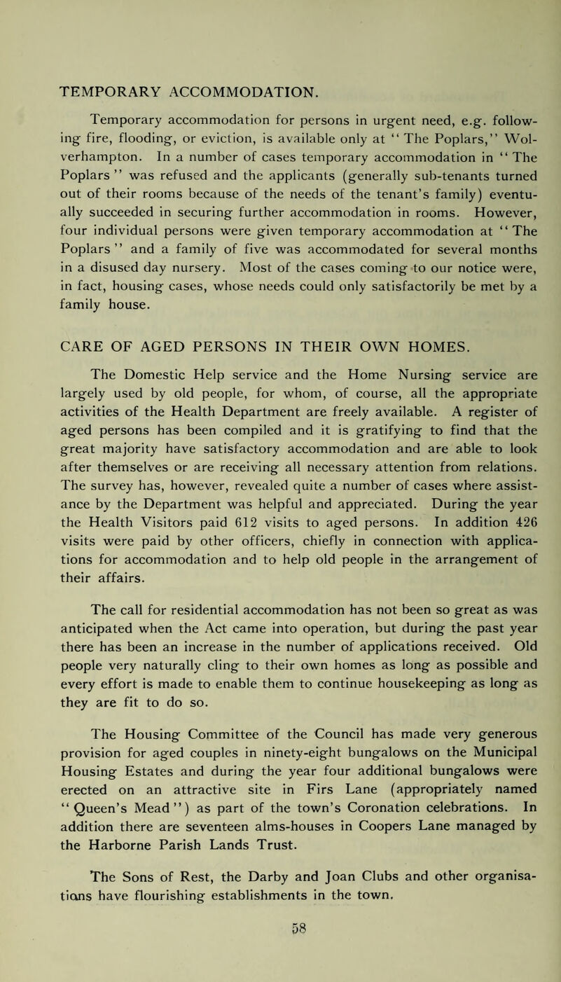 TEMPORARY ACCOMMODATION. Temporary accommodation for persons in urgent need, e.g. follow¬ ing fire, flooding, or eviction, is available only at “ The Poplars,” Wol¬ verhampton. In a number of cases temporary accommodation in “ The Poplars” was refused and the applicants (generally sub-tenants turned out of their rooms because of the needs of the tenant’s family) eventu¬ ally succeeded in securing further accommodation in rooms. However, four individual persons were given temporary accommodation at ‘‘The Poplars” and a family of five was accommodated for several months in a disused day nursery. Most of the cases coming to our notice were, in fact, housing cases, whose needs could only satisfactorily be met by a family house. CARE OF AGED PERSONS IN THEIR OWN HOMES. The Domestic Help service and the Home Nursing service are largely used by old people, for whom, of course, all the appropriate activities of the Health Department are freely available. A register of aged persons has been compiled and it is gratifying to find that the great majority have satisfactory accommodation and are able to look after themselves or are receiving all necessary attention from relations. The survey has, however, revealed quite a number of cases where assist¬ ance by the Department was helpful and appreciated. During the year the Health Visitors paid 612 visits to aged persons. In addition 426 visits were paid by other officers, chiefly in connection with applica¬ tions for accommodation and to help old people in the arrangement of their affairs. The call for residential accommodation has not been so great as was anticipated when the Act came into operation, but during the past year there has been an increase in the number of applications received. Old people very naturally cling to their own homes as long as possible and every effort is made to enable them to continue housekeeping as long as they are fit to do so. The Housing Committee of the Council has made very generous provision for aged couples in ninety-eight bungalows on the Municipal Housing Estates and during the year four additional bungalows were erected on an attractive site in Firs Lane (appropriately named ‘‘Queen’s Mead”) as part of the town’s Coronation celebrations. In addition there are seventeen alms-houses in Coopers Lane managed by the Harborne Parish Lands Trust. The Sons of Rest, the Darby and Joan Clubs and other organisa¬ tions have flourishing establishments in the town.