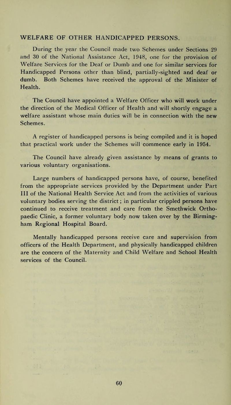 WELFARE OF OTHER HANDICAPPED PERSONS. During the year the Council made two Schemes under Sections 29 and 30 of the National Assistance Act, 1948, one for the provision of Welfare Services for the Deaf or Dumb and one for similar services for Handicapped Persons other than blind, partially-sighted and deaf or dumb. Both Schemes have received the approval of the Minister of Health. The Council have appointed a Welfare Officer who will work under the direction of the Medical Officer of Health and will shortly engage a welfare assistant whose main duties will be in connection with the new Schemes. A register of handicapped persons is being compiled and it is hoped that practical work under the Schemes will commence early in 1954. The Council have already given assistance by means of grants to various voluntary organisations. Large numbers of handicapped persons have, of course, benefited from the appropriate services provided by the Department under Part III of the National Health Service Act and from the activities of various voluntary bodies serving the district; in particular crippled persons have continued to receive treatment and care from the Smethwick Ortho¬ paedic Clinic, a former voluntary body now taken over by the Birming¬ ham Regional Hospital Board. Mentally handicapped persons receive care and supervision from officers of the Health Department, and physically handicapped children are the concern of the Maternity and Child Welfare and School Health services of the Council.