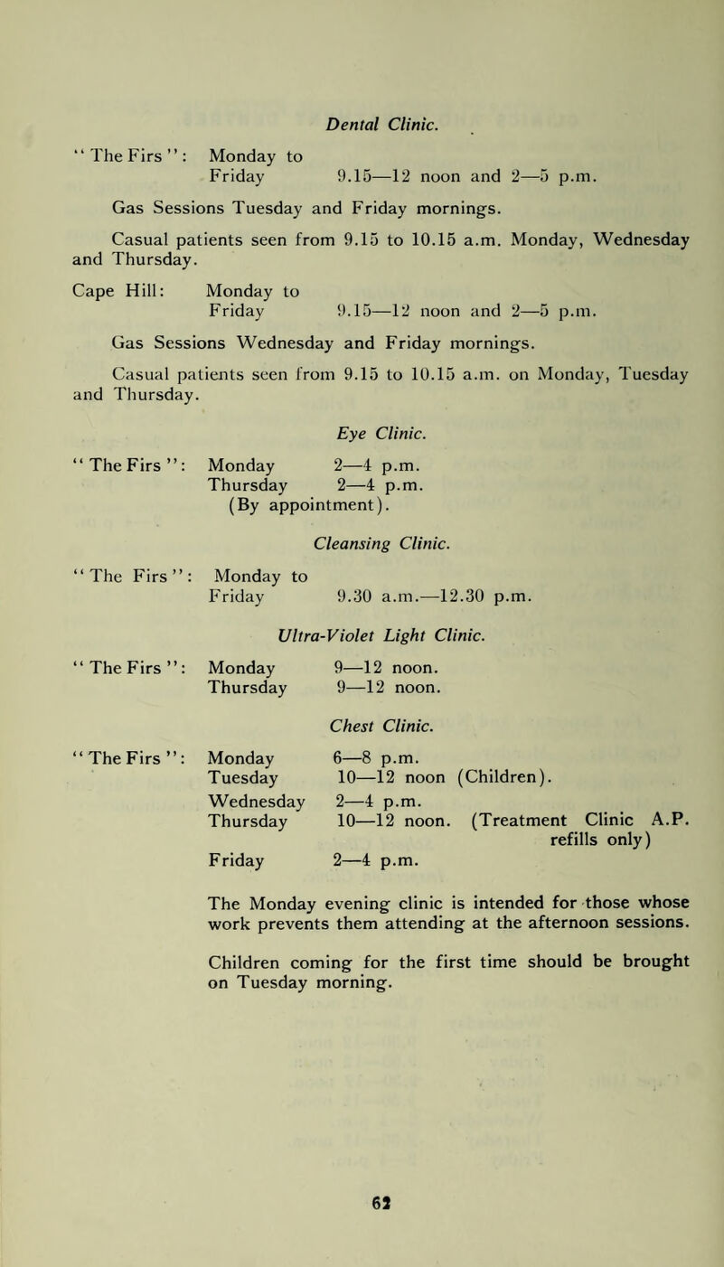 Dental Clinic. “ The Firs ” : Monday to Friday 9.15—12 noon and 2—5 p.m. Gas Sessions Tuesday and Friday mornings. Casual patients seen from 9.15 to 10.15 a.m. Monday, Wednesday and Thursday. Cape Hill: Monday to Friday 9.15—12 noon and 2—5 p.m. Gas Sessions Wednesday and Friday mornings. Casual patients seen from 9.15 to 10.15 a.m. on Monday, Tuesday and Thursday. Eye Clinic. “TheFirs”: Monday 2—4 p.m. Thursday 2—4 p.m. (By appointment). Cleansing Clinic. “The Firs”: Monday to Friday 9.30 a.m.—12.30 p.m. Ultra-Violet Light Clinic. “TheFirs”: Monday Thursday 9—12 noon. 9—12 noon. Chest Clinic. “TheFirs”: Monday Tuesday Wednesday Thursday Friday 6—8 p.m. 10—12 noon (Children). 2—4 p.m. 10—12 noon. 2—4 p.m. (Treatment Clinic A.P. refills only) The Monday evening clinic is intended for those whose work prevents them attending at the afternoon sessions. Children coming for the first time should be brought on Tuesday morning.