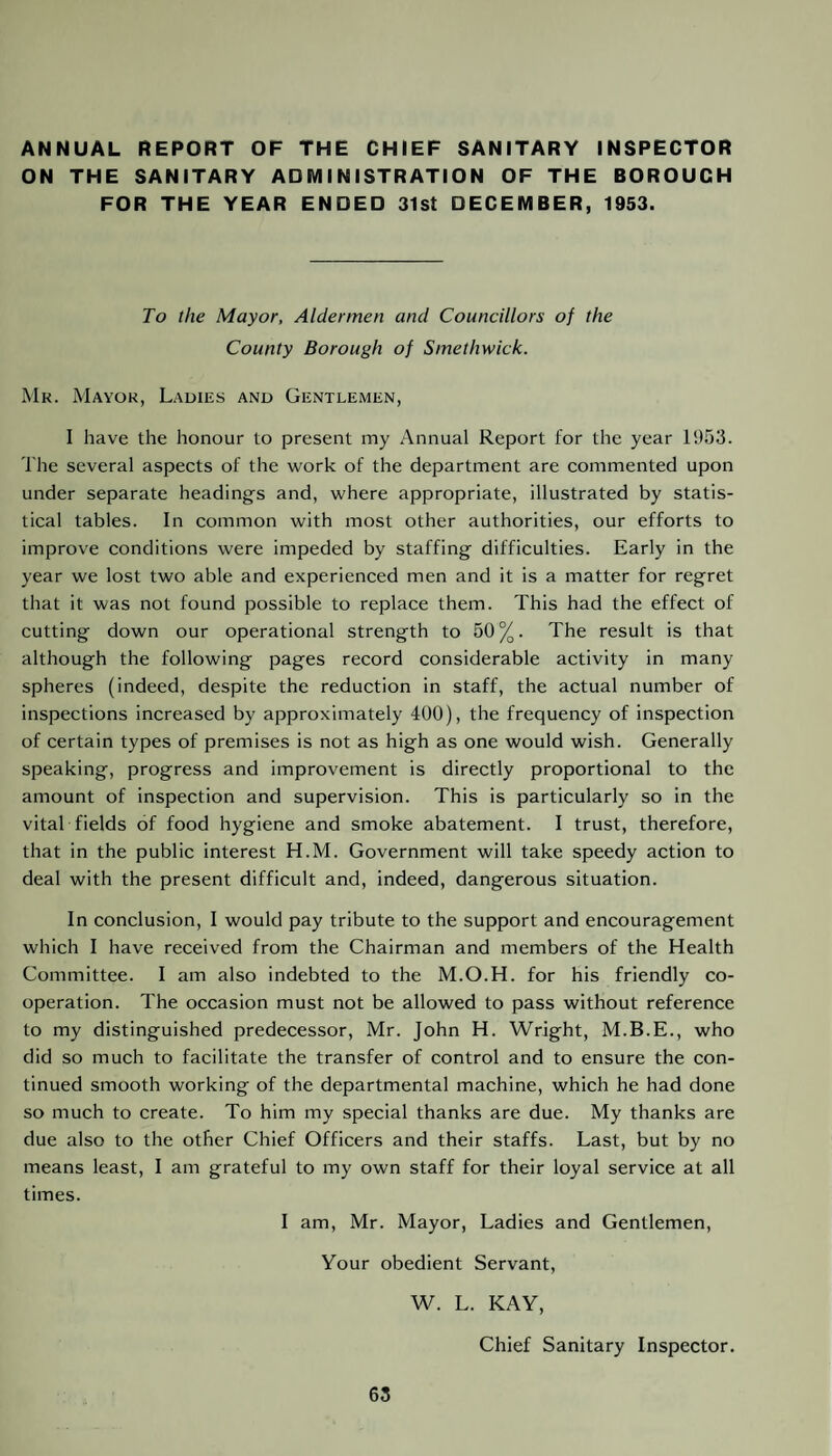 ANNUAL REPORT OF THE CHIEF SANITARY INSPECTOR ON THE SANITARY ADMINISTRATION OF THE BOROUGH FOR THE YEAR ENDED 31st DECEMBER, 1953. To the Mayor, Aldermen and Councillors of the County Borough of Smethwick. Mr. Mayor, Ladies and Gentlemen, I have the honour to present my Annual Report for the year 1953. The several aspects of the work of the department are commented upon under separate headings and, where appropriate, illustrated by statis¬ tical tables. In common with most other authorities, our efforts to improve conditions were impeded by staffing difficulties. Early in the year we lost two able and experienced men and it is a matter for regret that it was not found possible to replace them. This had the effect of cutting down our operational strength to 50%. The result is that although the following pages record considerable activity in many spheres (indeed, despite the reduction in staff, the actual number of inspections increased by approximately 400), the frequency of inspection of certain types of premises is not as high as one would wish. Generally speaking, progress and improvement is directly proportional to the amount of inspection and supervision. This is particularly so in the vital fields of food hygiene and smoke abatement. I trust, therefore, that in the public interest H.M. Government will take speedy action to deal with the present difficult and, indeed, dangerous situation. In conclusion, I would pay tribute to the support and encouragement which I have received from the Chairman and members of the Health Committee. I am also indebted to the M.O.H. for his friendly co¬ operation. The occasion must not be allowed to pass without reference to my distinguished predecessor, Mr. John H. Wright, M.B.E., who did so much to facilitate the transfer of control and to ensure the con¬ tinued smooth working of the departmental machine, which he had done so much to create. To him my special thanks are due. My thanks are due also to the other Chief Officers and their staffs. Last, but by no means least, I am grateful to my own staff for their loyal service at all times. I am, Mr. Mayor, Ladies and Gentlemen, Your obedient Servant, W. L. KAY, Chief Sanitary Inspector.