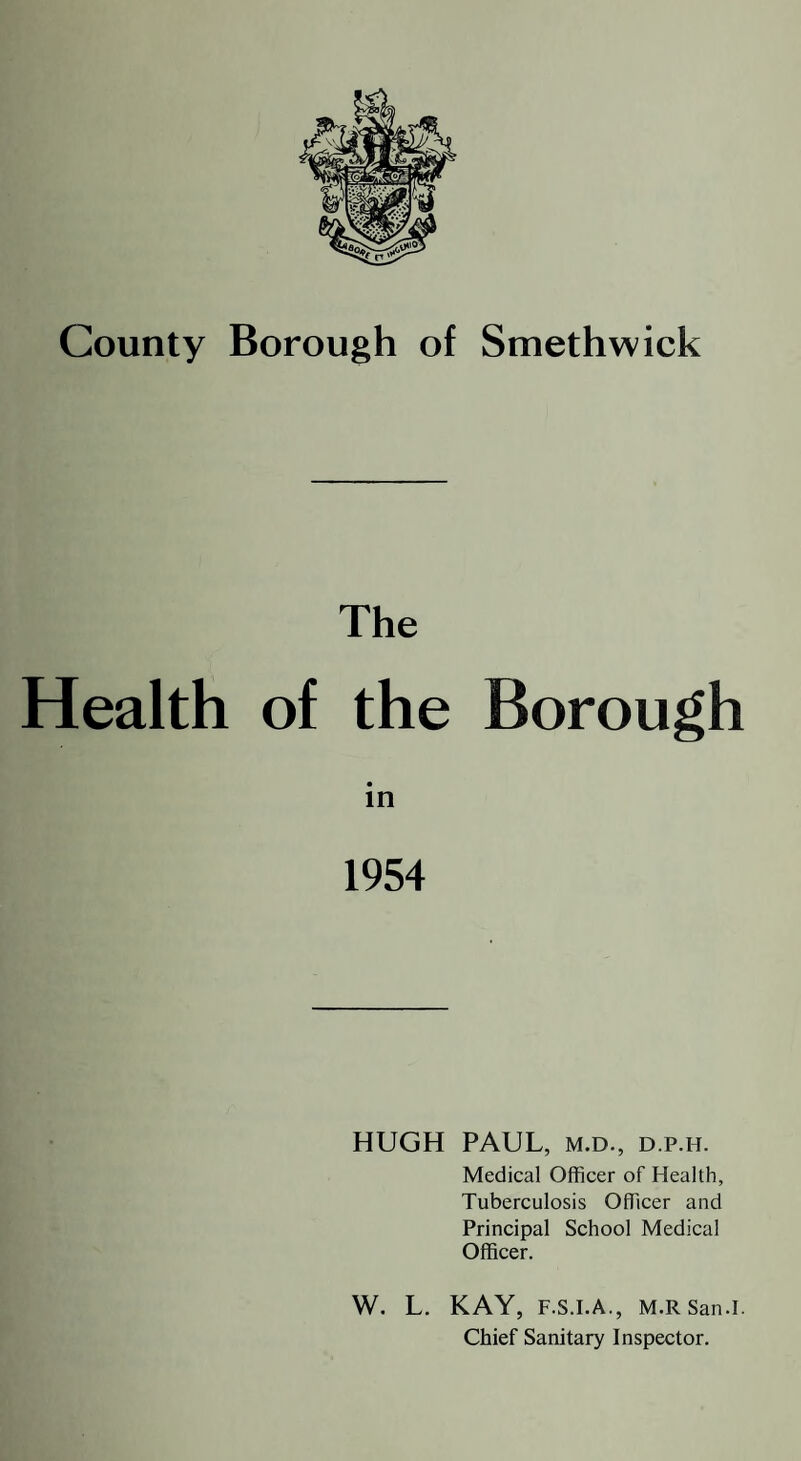 The Health of the Borough in 1954 HUGH PAUL, M.D., D.p.H. Medical Officer of Health, Tuberculosis Officer and Principal School Medical Officer. W. L. KAY, F.S.I.A., M.RSan.I. Chief Sanitary Inspector.