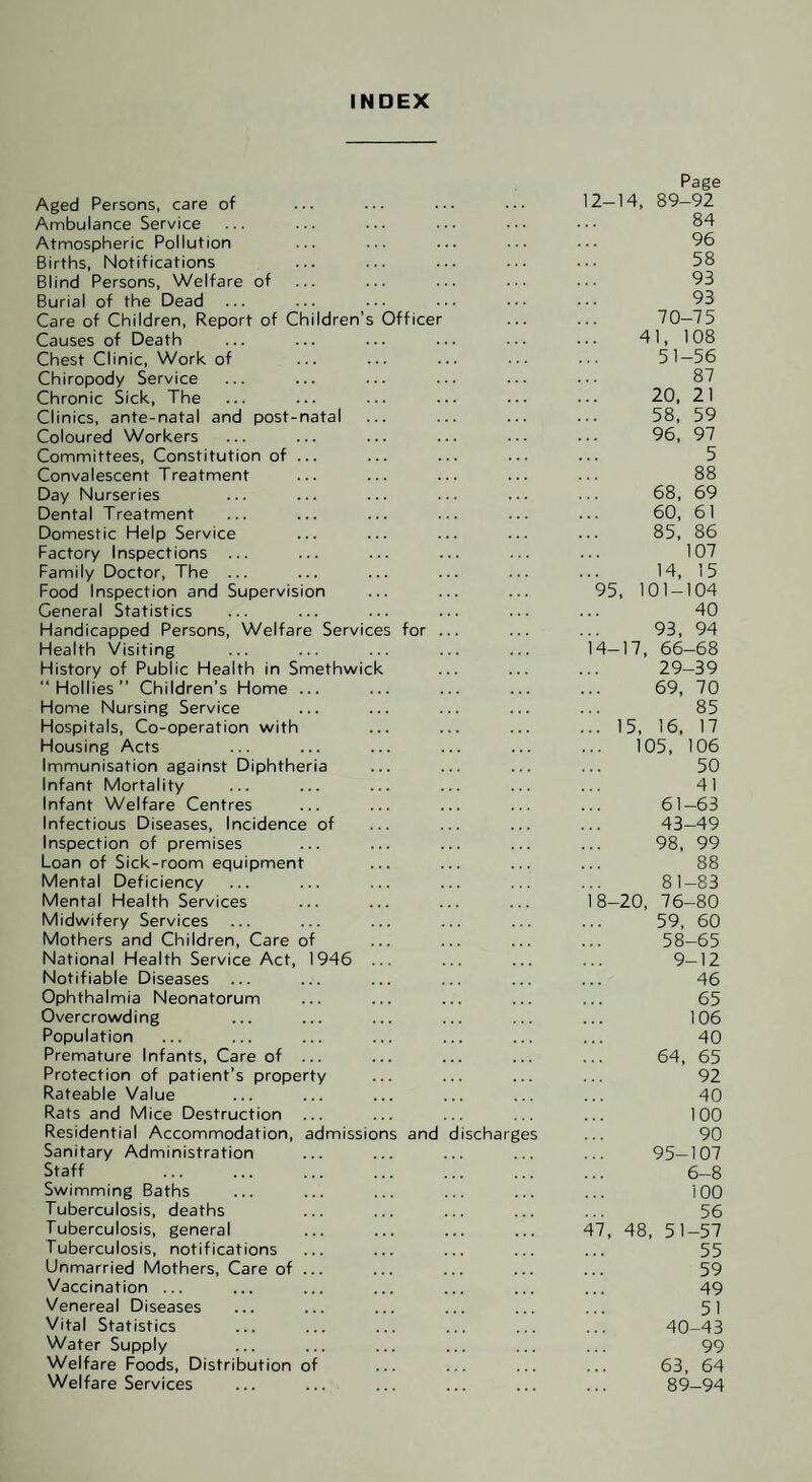 INDEX Page Aged Persons, care of 12-14, 89-92 Ambulance Service 84 Atmospheric Pollution 96 Births, Notifications 58 Blind Persons, Welfare of 93 Burial of the Dead 93 Care of Children, Report of Children’s Officer 70-75 Causes of Death 41, 108 Chest Clinic, Work of 51-56 Chiropody Service 87 Chronic Sick, The 20, 21 Clinics, ante-natal and post-natal 58, 59 Coloured Workers 96, 97 Committees, Constitution of ... 5 Convalescent Treatment 88 Day Nurseries 68, 69 Dental Treatment 60, 61 Domestic Help Service 85, 86 Factory Inspections ... 107 Family Doctor, The ... 14, 15 Food Inspection and Supervision 95, 101-104 General Statistics 40 Handicapped Persons, Welfare Services for ... 93, 94 Health Visiting 14-17, 66-68 History of Public Health in Smethwick 29-39 “Hollies” Children’s Home ... 69, 70 Home Nursing Service 85 Hospitals, Co-operation with ... 15, 16, 17 Housing Acts 105, 106 Immunisation against Diphtheria 50 Infant Mortality 41 Infant Welfare Centres 61-63 Infectious Diseases, Incidence of 43-49 Inspection of premises 98, 99 Loan of Sick-room equipment 88 Mental Deficiency 81-83 Mental Health Services 18-20, 76-80 Midwifery Services 59, 60 Mothers and Children, Care of 58-65 National Health Service Act, 1946 ... 9-12 Notifiable Diseases ... 46 Ophthalmia Neonatorum 65 Overcrowding 106 Population 40 Premature Infants, Care of ... 64, 65 Protection of patient’s property 92 Rateable Value 40 Rats and Mice Destruction 100 Residential Accommodation, admissions and discharges 90 Sanitary Administration 95-107 Staff 6-8 Swimming Baths 100 Tuberculosis, deaths 56 Tuberculosis, general 47, 48, 51-57 Tuberculosis, notifications 55 Unmarried Mothers, Care of ... 59 Vaccination ... 49 Venereal Diseases 51 Vital Statistics 40-43 Water Supply 99 Welfare Foods, Distribution of 63, 64 Welfare Services 89-94