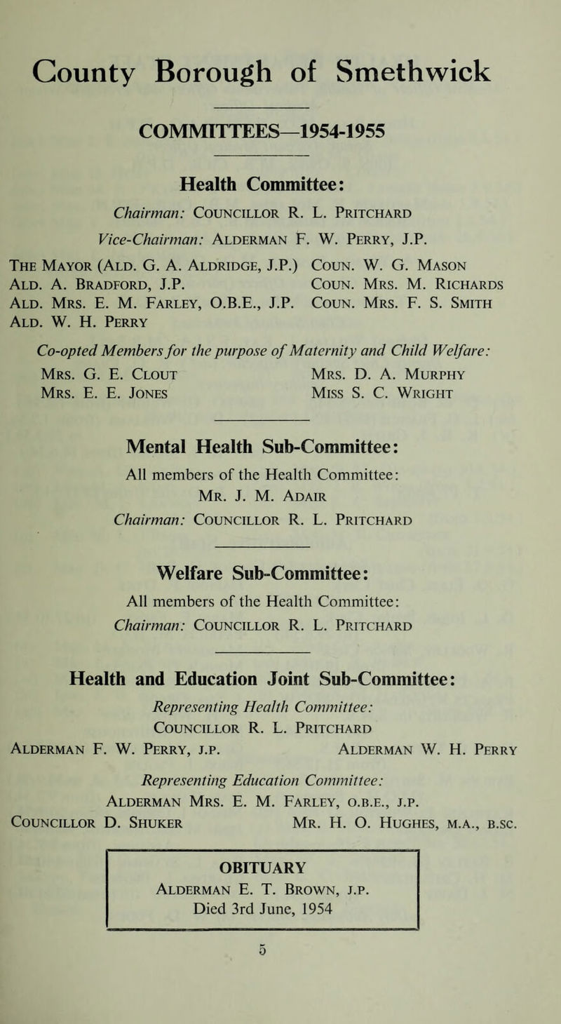COMMITTEES—1954-1955 Health Committee: Chairman: Councillor R. L. Pritchard Vice-Chairman: Alderman F. W. Perry, J.P. The Mayor (Ald. G. A. Aldridge, J.P.) Coun. W. G. Mason Ald. a. Bradford, J.P. Coun. Mrs. M. Richards Ald. Mrs. E. M. Farley, O.B.E., J.P. Coun. Mrs. F. S. Smith Ald. W. H. Perry Co-opted Members for the purpose of Maternity and Child Welfare: Mrs. G. E. Clout Mrs. D. A. Murphy Mrs. E. E. Jones Miss S. C. Wright Mental Health Suh-Committee: All members of the Health Committee: Mr. J. M. Adair Chairman: Councillor R. L. Pritchard Welfare Sub-Committee: All members of the Health Committee: Chairman: Councillor R. L. Pritchard Health and Education Joint Sub-Committee: Representing Health Committee: Councillor R. L. Pritchard Alderman F. W. Perry, j.p. Alderman W. H. Perry Representing Education Committee: Alderman Mrs. E. M. Farley, o.b.e., j.p. Councillor D. Shuker Mr. H. O. Hughes, m.a., b.sc. OBITUARY Alderman E. T. Brown, j.p. Died 3rd June, 1954 0