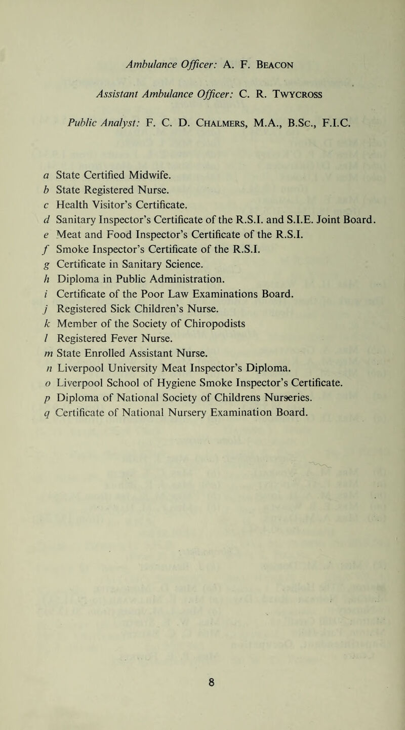 Ambulance Officer: A. F. Beacon Assistant Ambulance Officer: C. R. Twycross Public Analyst: F. C. D. Chalmers, M.A., B.Sc., F.I.C. a State Certified Midwife. b State Registered Nurse. c Health Visitor’s Certificate. d Sanitary Inspector’s Certificate of the R.S.I. and S.I.E. Joint Board. e Meat and Food Inspector’s Certificate of the R.S.I. / Smoke Inspector’s Certificate of the R.S.I. g Certificate in Sanitary Science. h Diploma in Public Administration. i Certificate of the Poor Law Examinations Board. / Registered Sick Children’s Nurse. k Member of the Society of Chiropodists / Registered Fever Nurse. m State Enrolled Assistant Nurse. n Liverpool University Meat Inspector’s Diploma. o Liverpool School of Hygiene Smoke Inspector’s Certificate. p Diploma of National Society of Childrens Nurseries. q Certificate of National Nursery Examination Board.
