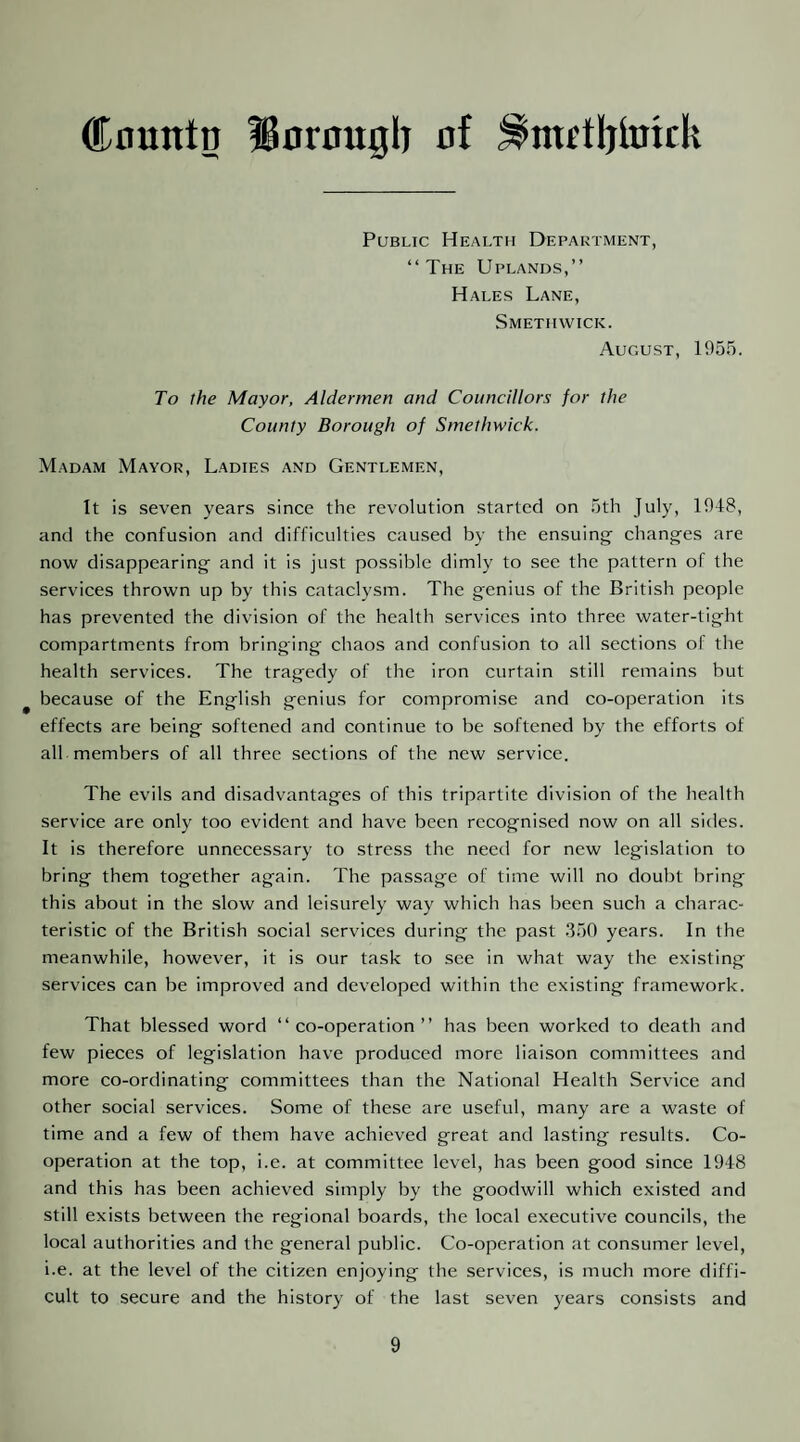 Cnuntn IBornugl) of ^rnttljimck Public Health Department, “The Uplands,’’ Hales Lane, Smethwick. August, 1955. To the Mayor, Aldermen and Councillors for the County Borough of Smethwick. Madam Mayor, Ladies and Gentlemen, It is seven years since the revolution started on 5th July, 1948, and the confusion and difficulties caused by the ensuing chang'es are now disappearing- and it is just possible dimly to see the pattern of the services thrown up by this cataclysm. The g;enius of the British people has prevented the division of the health services into three water-tight compartments from bringing chaos and confusion to all sections of the health services. The tragedy of the iron curtain still remains but because of the English genius for compromise and co-operation its effects are being softened and continue to be softened by the efforts of all members of all three sections of the new service. The evils and disadvantages of this tripartite division of the health service are only too evident and have been recognised now on all sides. It is therefore unnecessary to stress the need for new legislation to bring them together again. The passage of time will no doubt bring this about in the slow and leisurely way which has been such a charac¬ teristic of the British social services during the past .350 years. In the meanwhile, however, it is our task to see in what way the existing services can be improved and developed within the existing framework. That blessed word “co-operation’’ has been worked to death and few pieces of legislation have produced more liaison committees and more co-ordinating committees than the National Health Service and other social services. Some of these are useful, many are a waste of time and a few of them have achieved great and lasting results. Co¬ operation at the top, i.e. at committee level, has been good since 1948 and this has been achieved simply by the goodwill which existed and still exists between the regional boards, the local executive councils, the local authorities and the general public. Co-operation at consumer level, i.e. at the level of the citizen enjoying the services, is much more diffi¬ cult to secure and the history of the last seven years consists and