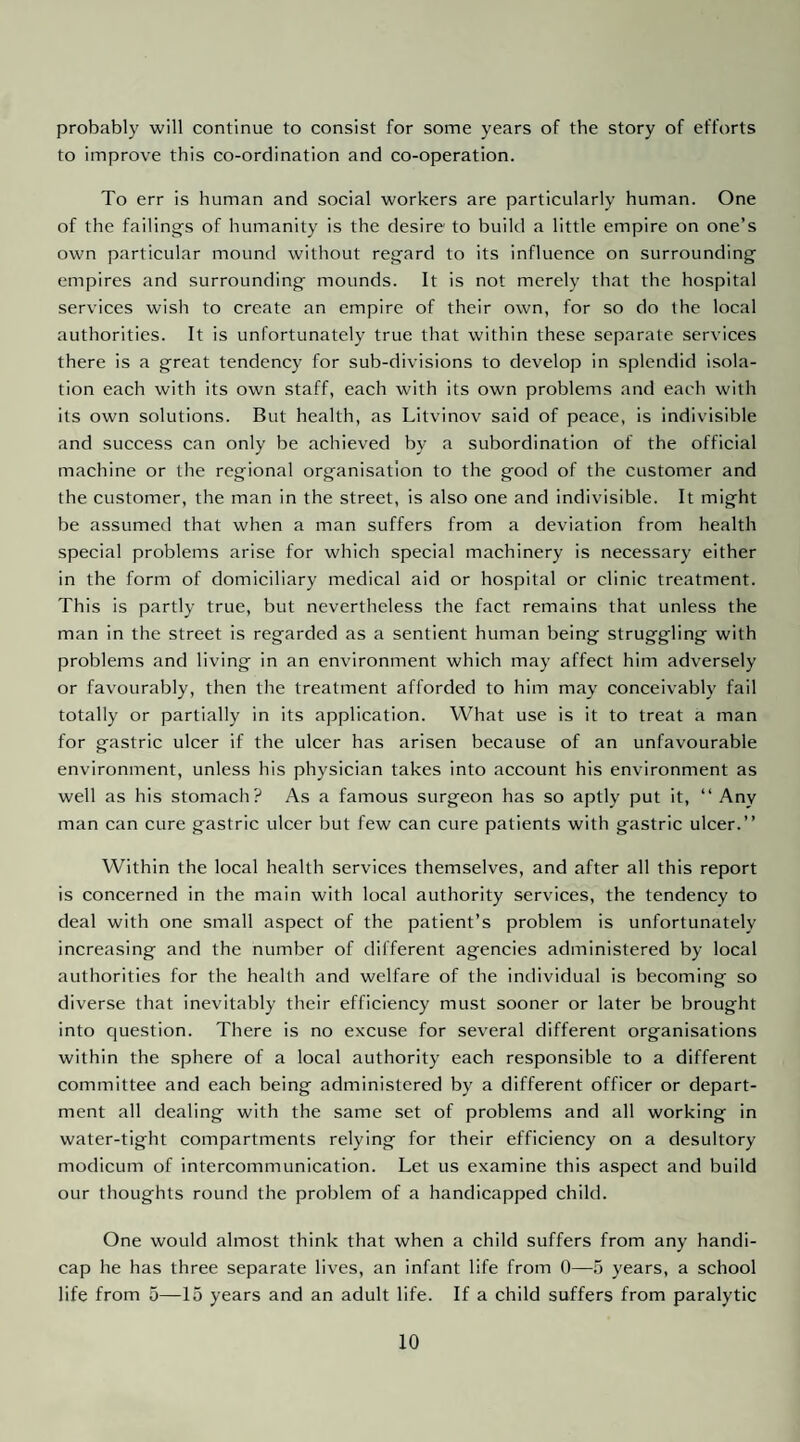 probably will continue to consist for some years of the story of efforts to improve this co-ordination and co-operation. To err is human and social workers are particularly human. One of the failing's of humanity is the desire to build a little empire on one’s own particular mound without regard to its influence on surrounding empires and surrounding mounds. It is not merely that the hospital services wish to create an empire of their own, for so do the local authorities. It is unfortunately true that within these separate services there is a great tendency for sub-divisions to develop in splendid isola¬ tion each with its own staff, each with its own problems and each with its own solutions. But health, as Litvinov said of peace, is indivisible and success can only be achieved by a subordination of the official machine or the regional organisation to the good of the customer and the customer, the man in the street, is also one and indivisible. It might be assumed that when a man suffers from a deviation from health special problems arise for which special machinery is necessary either in the form of domiciliary medical aid or hospital or clinic treatment. This is partly true, but nevertheless the fact remains that unless the man in the street is regarded as a sentient human being struggling with problems and living in an environment which may affect him adversely or favourably, then the treatment afforded to him may conceivably fail totally or partially in its application. What use is it to treat a man for gastric ulcer if the ulcer has arisen because of an unfavourable environment, unless his physician takes into account his environment as well as his stomach? As a famous surgeon has so aptly put it, “ Any man can cure gastric ulcer but few can cure patients with gastric ulcer.” Within the local health services themselves, and after all this report is concerned in the main with local authority services, the tendency to deal with one small aspect of the patient’s problem is unfortunately increasing and the number of different agencies administered by local authorities for the health and welfare of the individual is becoming so diverse that inevitably their efficiency must sooner or later be brought into question. There is no excuse for several different organisations within the sphere of a local authority each responsible to a different committee and each being administered by a different officer or depart¬ ment all dealing with the same set of problems and all working in water-tight compartments relying for their efficiency on a desultory modicum of intercommunication. Let us examine this aspect and build our thoughts round the problem of a handicapped child. One would almost think that when a child suffers from any handi¬ cap he has three separate lives, an infant life from 0—5 years, a school life from 5—15 years and an adult life. If a child suffers from paralytic