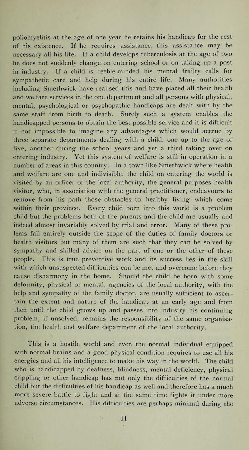 poliomyelitis at the age of one year he retains his handicap for the rest of his existence. If he requires assistance, this assistance may be necessary all his life. If a child develops tuberculosis at the age of two he does not suddenly change on entering school or on taking up a post in industry. If a child is feeble-minded his mental frailty calls for sympathetic care and help during his entire life. Aiany authorities including Smethwick have realised this and have placed all their health and welfare services in the one department and all persons with physical, mental, psychological or psychopathic handicaps are dealt with by the same staff from birth to death. Surely such a system enables the handicapped persons to obtain the best possible service and it is difficult if not impossible to imagine any advantages which would accrue by three separate departments dealing with a child, one up to the age of five, another during the school years and yet a third taking over on entering industry. Yet this system of welfare is still in operation in a number of areas in this country. In a town like Smethwick where health and welfare are one and indivisible, the child on entering the world is visited by an officer of the local authority, the general purposes health visitor, who, in association with the general practitioner, endeavours to remove from his path those obstacles to healthy living which come within their province. Every child born into this world is a problem child but the problems both of the parents and the child are usually and indeed almost invariably solved by trial and error. Many of these pro- lems fall entirely outside the scope of the duties of family doctors or health visitors but many of them are such that they can be solved by sympathy and skilled advice on the part of one or the other of these people. This is true preventive work and its success lies in the skill with which unsuspected difficulties can be met and overcome before they cause disharmony in the home. Should the child be born with some deformity, physical or mental, agencies of the local authority, with the help and sympathy of the family doctor, are usually sufficient to ascer¬ tain the extent and nature of the handicap at an early age and from then until the child grows up and passes into industry his continuing problem, if unsolved, remains the responsibility of the same organisa¬ tion, the health and welfare department of the local authority. This is a hostile world and even the normal individual equipped with normal brains and a good physical condition requires to use all his energies and all his intelligence to make his way in the world. The child who is handicapped by deafness, blindness, mental deficiency, physical crippling or other handicap has not only the difficulties of the normal child but the difficulties of his handicap as well and therefore has a much more severe battle to fight and at the same time fights it under more adverse circumstances. His difficulties are perhaps minimal during the