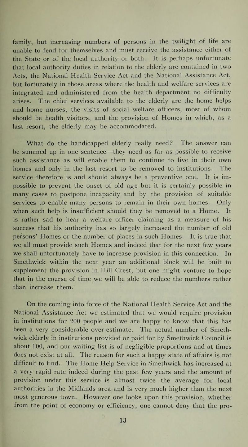 family, but increasing^ numbers of persons in the twilight of life are unable to fend for themselves and must receive the assistance either of the State or of the local authority or both. It is perhaps unfortunate that local authority duties in relation to the elderly are contained in two Acts, the National Health Service Act and the National Assistance Act, but fortunately in those areas where the health and welfare services are integrated and administered from the health department no dilliculty arises. The chief services available to the elderly are the home helps and home nurses, the visits of social welfare officers, most of whom should be health visitors, and the provision of Homes in which, as a last resort, the elderly may be accommodated. What do the handicapped elderly really need? The answer can be summed up in one sentence—they need as far as possible to receive such assistance as will enable them to continue to live in their own homes and only in the last resort to be removed to institutions. The service therefore is and should always be a preventive one. It is im¬ possible to prevent the onset of old age but it is certainly possible in many cases to postpone incapacity and by the provision of suitable services to enable many persons to remain in their own homes. Only when such help is insufficient should they be removed to a Home. It is rather sad to hear a welfare officer claiming as a measure of his success that his authority has so largely increased the number of old persons’ Homes or the number of places in such Homes. It is true that we all must provide such Homes and indeed that for the next few years we shall unfortunately have to increase provision in this connection. In Smethwick within the next year an additional block will be built to supplement the provision in Hill Crest, but one might venture to hope that in the course of time we will be able to reduce the numbers rather than increase them. On the coming into force of the National Health Service Act and the National Assistance Act we estimated that we would require provision in institutions for 200 people and we are happy to know that this has been a very considerable over-estimate. The actual number of Smeth¬ wick elderly in institutions provided or paid for by Smethwick Council is about 100, and our waiting list is of negligible proportions and at times does not exist at all. The reason for such a happy state of affairs is not difficult to find. The Home Help Service in Smethwick has increased at a very rapid rate indeed during the past few years and the amount of provision under this service is almost twice the average for local authorities in the Midlands area and is very much higher than the next most generous town. However one looks upon this provision, whether from the point of economy or efficiency, one cannot deny that the pro-