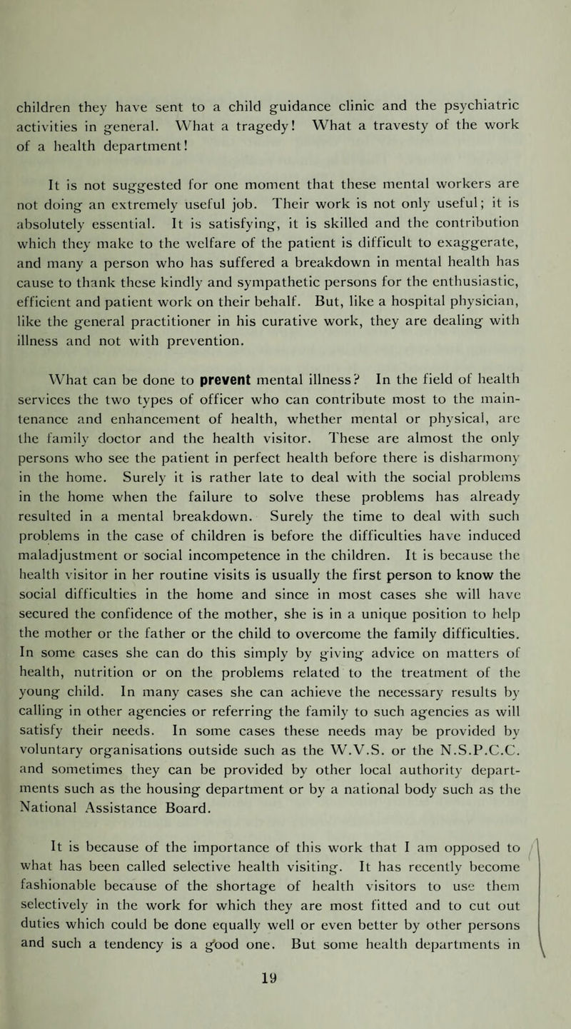 children they have sent to a child guidance clinic and the psychiatric activities in general. What a tragedy! What a travesty of the work of a health department! It is not suggested for one moment that these mental workers are not doing an extremely useful job. Their work is not only useful; it is absolutely essential. It is satisfying, it is skilled and the contribution which they make to the welfare of the patient is difficult to exaggerate, and many a person who has suffered a breakdown in mental health has cause to thank these kindly and .sympathetic persons for the enthusiastic, efficient and patient work on their behalf. But, like a hospital physician, like the general practitioner in his curative work, they are dealing with illness and not with prevention. What can be done to prevent mental illness? In the field of health services the two types of officer who can contribute most to the main¬ tenance and enhancement of health, whether mental or physical, are the family doctor and the health visitor. These are almost the only persons who see the patient in perfect health before there is disharmony in the home. Surely it is rather late to deal with the social problems in the home when the failure to solve these problems has already resulted in a mental breakdown. Surely the time to deal with such problems in the case of children is before the difficulties have induced maladjustment or social incompetence in the children. It is because the health visitor in her routine visits is usually the first person to know the social difficulties in the home and since in most cases she will have secured the confidence of the mother, she is in a unique position to help the mother or the father or the child to overcome the family difficulties. In some cases she can do this simply by giving advice on matters of health, nutrition or on the problems related to tbe treatment of the young child. In many cases she can achieve the necessary results by calling in other agencies or referring the family to such agencies as will satisfy their needs. In some cases these needs may be provided by voluntary organisations outside such as the W.V.S. or the N.S.P.C.C. and sometimes they can be provided by other local authority depart¬ ments such as the housing department or by a national body such as the National Assistance Board. It is because of the importance of this work that I am opposed to what has been called selective health visiting. It has recently become fashionable because of the shortage of health visitors to use them selectively in the work for which they are most fitted and to cut out duties which could be done equally well or even better by other persons and such a tendency is a g’ood one. But some health departments in