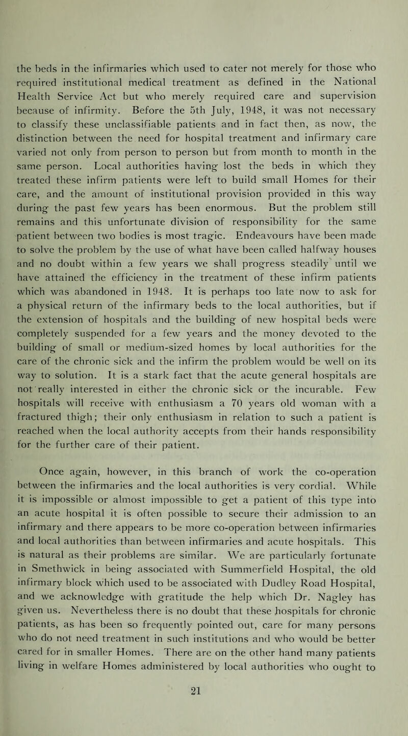 the beds in the infirmaries which used to cater not merely for those who required institutional medical treatment as defined in the National Health Service Act but who merely required care and supervision because of infirmity. Before the 5th July, 1948, it was not necessary to classify these unclassifiable patients and in fact then, as now, the distinction between the need for hospital treatment and infirmary care varied not only from person to person but from month to month in the same person. Local authorities having lost the beds in which they treated these infirm patients were left to build small Homes for their care, and the amount of institutional provision provided in this way during the past few years has been enormous. But the problem still remains and this unfortunate division of responsibility for the same patient between two bodies is most tragic. Endeavours have been made to solve the problem by the use of what have been called halfway houses and no doubt within a few years we shall progress steadily' until we have attained the efficiency in the treatment of these infirm patients which was abandoned in 1948. It is perhaps too late now to ask for a physical return of the infirmary beds to the local authorities, but if the extension of hospitals and the building of new hospital beds were completely suspended for a few years and the money devoted to the building of small or medium-sized homes by local authorities for the care of the chronic sick and the infirm the problem would be well on its way to solution. It is a stark fact that the acute general hospitals are not really interested in either the chronic sick or the incurable. Few hospitals will receive with enthusiasm a 70 years old woman with a fractured thigh; their only enthusiasm in relation to such a patient is reached when the local authority accepts from their hands responsibility for the further care of their patient. Once again, however, in this branch of work the co-operation between the infirmaries and the local authorities is very cordial. While it is impossible or almost impossible to get a patient of this type into an acute hospital it is often possible to secure their admission to an infirmary and there appears to be more co-operation between infirmaries and local authorities than between infirmaries and acute hospitals. This is natural as their problems are similar. We are particularly fortunate in Smethwick in being associated with Summerfield Hospital, the old infirmary block which used to be associated with Dudley Road Hospital, and we acknowledge with gratitude the help which Dr. Nagley has given us. Nevertheless there is no doubt that these hospitals for chronic patients, as has been so frequently pointed out, care for many persons who do not need treatment in such institutions and who would be better cared for in smaller Homes. There are on the other hand many patients living in welfare Homes administered by local authorities who ought to