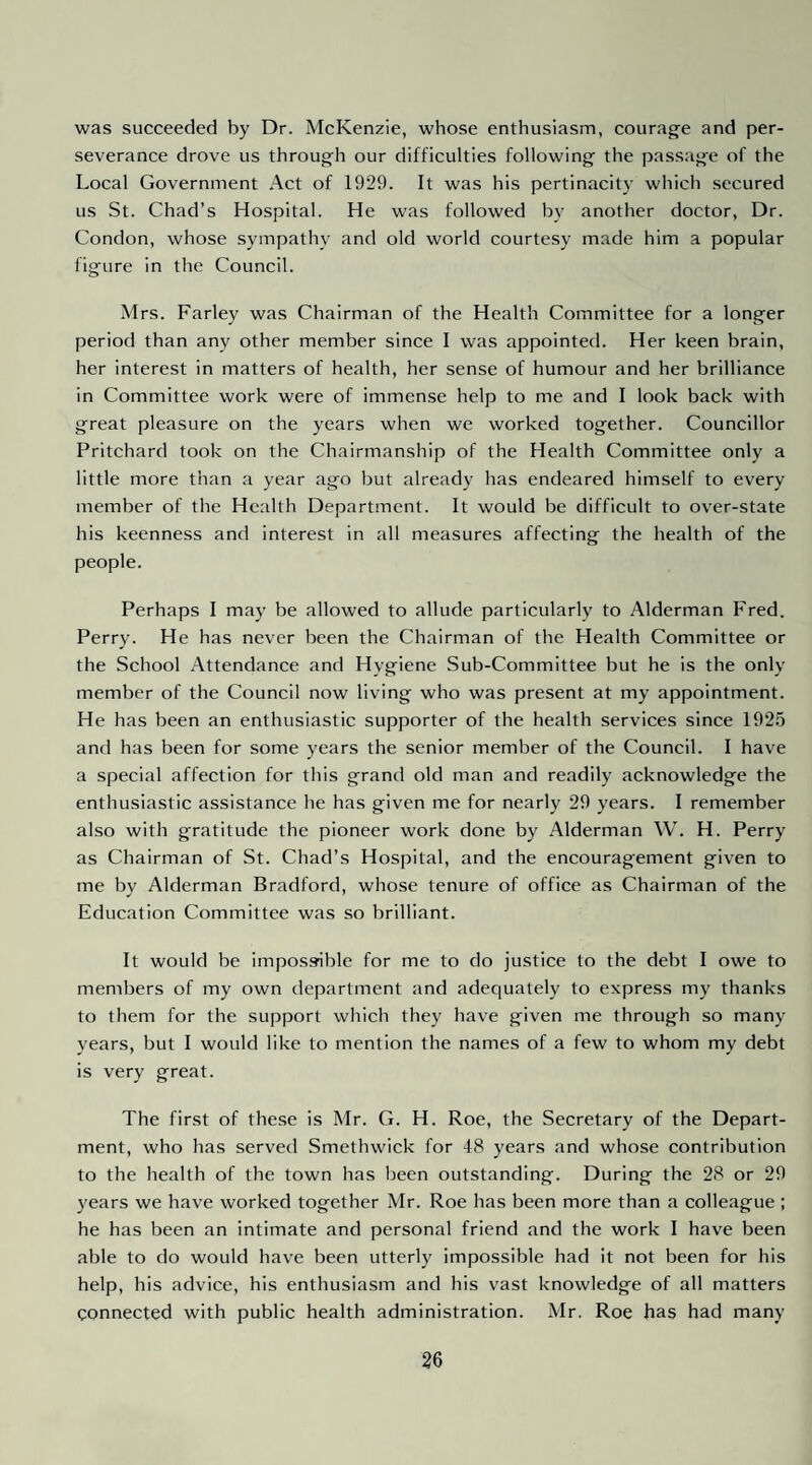 was succeeded by Dr. McKenzie, whose enthusiasm, courage and per¬ severance drove us through our difficulties following the passage of the Local Government Act of 1929. It was his pertinacity which secured us St. Chad’s Hospital. He was followed by another doctor. Dr. Condon, whose sympathy and old world courtesy made him a popular figure in the Council. Mrs. Farley was Chairman of the Health Committee for a longer period than any other member since I was appointed. Her keen brain, her interest in matters of health, her sense of humour and her brilliance in Committee work were of immense help to me and I look back with great pleasure on the years when we worked together. Councillor Pritchard took on the Chairmanship of the Health Committee only a little more than a year ago but already has endeared himself to every member of the Health Department. It would be difficult to over-state his keenness and interest in all measures affecting the health of the people. Perhaps I may be allowed to allude particularly to Alderman Fred. Perry. He has never been the Chairman of the Health Committee or the School Attendance and Hygiene Sub-Committee but he is the only member of the Council now living who was present at my appointment. He has been an enthusiastic supporter of the health services since 1925 and has been for some years the senior member of the Council. I have a special affection for this grand old man and readily acknowledge the enthusiastic assistance he has given me for nearly 29 years. I remember also with gratitude the pioneer work done by Alderman W. H. Perry as Chairman of St. Chad’s Hospital, and the encouragement given to me by Alderman Bradford, whose tenure of office as Chairman of the Education Committee was so brilliant. It would be impossible for me to do justice to the debt I owe to members of my own department and adequately to express my tbanks to them for the support which they have given me through so many years, but I would like to mention the names of a few to whom my debt is very great. The first of these is Mr. G. H. Roe, the Secretary of the Depart¬ ment, who has served Smethwick for 48 years and whose contribution to the health of the town has been outstanding. During the 28 or 29 years we have worked together Mr. Roe has been more than a colleague ; he has been an intimate and personal friend and the work I have been able to do would have been utterly impossible had it not been for his help, his advice, his enthusiasm and his vast knowledge of all matters connected with public health administration. Mr. Roe has had many