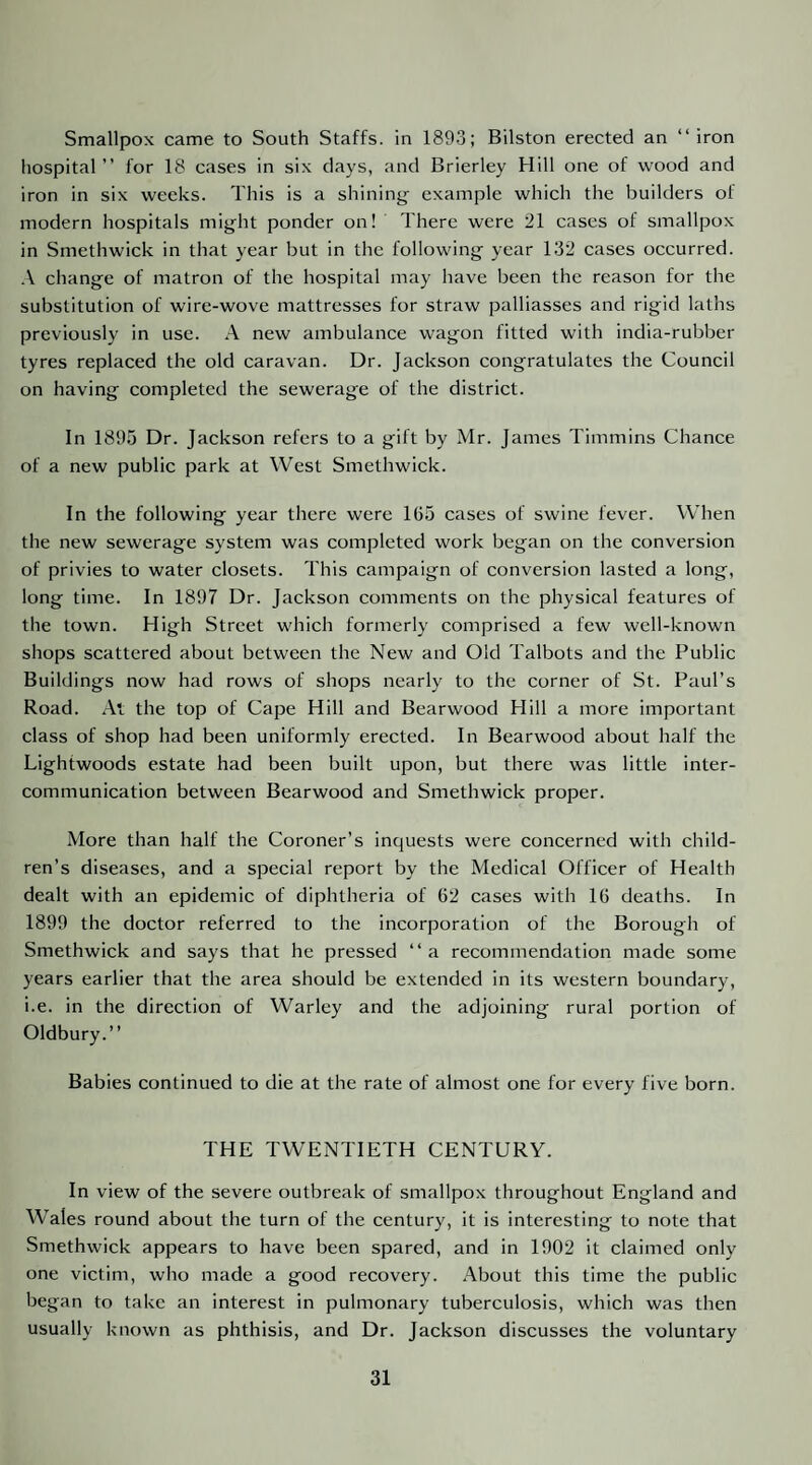 Smallpox came to South Staffs, in 1893; Bilston erected an “iron hospital ” for 18 cases in six days, and Brierley Hill one of wood and iron in six weeks. This is a shinini^ example which the builders of modern hospitals might ponder on! There were 21 cases of smallpox in Smethwick in that year but in the following year 132 cases occurred. .\ change of matron of the hospital may have been the reason for the substitution of wire-wove mattresses for straw palliasses and rigid laths previously in use. A new ambulance wagon fitted with india-rubber tyres replaced the old caravan. Dr. Jackson congratulates the Council on having completed the sewerage of the district. In 1895 Dr. Jackson refers to a gift by Mr. James Timmins Chance of a new public park at West Smethwick. In the following year there were 165 cases of swine fever. When the new sewerage system was completed work began on the conversion of privies to water closets. This campaign of conversion lasted a long, long time. In 1897 Dr. Jackson comments on the physical features of the town. High Street which formerly comprised a few well-known shops scattered about between the New and Old Talbots and the Public Buildings now had rows of shops nearly to the corner of St. Paul’s Road. At the top of Cape Hill and Bearwood Hill a more important class of shop had been uniformly erected. In Bearwood about half the Lightwoods estate had been built upon, but there was little inter¬ communication between Bearwood and Smethwick proper. More than half the Coroner’s inquests were concerned with child¬ ren’s diseases, and a special report by the Medical Officer of Health dealt with an epidemic of diphtheria of 62 cases with 16 deaths. In 1899 the doctor referred to the incorporation of the Borough of Smethwick and says that he pressed “a recommendation made some years earlier that the area should be extended in its western boundary, i.e. in the direction of Warley and the adjoining rural portion of Oldbury.’’ Babies continued to die at the rate of almost one for every five born. THE TWENTIETH CENTURY. In view of the severe outbreak of smallpox throughout England and Wales round about the turn of the century, it is interesting to note that Smethwick appears to have been spared, and in 1902 it claimed only one victim, who made a good recovery. About this time the public began to take an interest in pulmonary tuberculosis, which was then usually known as phthisis, and Dr. Jackson discusses the voluntary