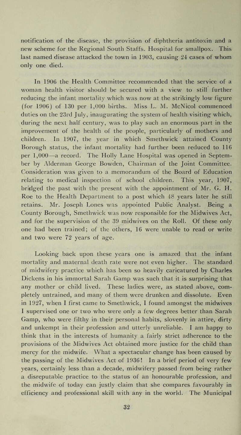 notification of the disease, the provision of diphtheria antitoxin and a new scheme for the Regional South Staffs. Hospital for smallpox. This last named disease attacked the town in 1903, causing 24 cases of whom only one died. In 1906 the Health Committee recommended that the service of a woman health visitor should be secured with a view to still further reducing the infant mortality wliich was now at the strikingly low figure (for 1906) of 130 per 1,000 births. Miss L. M. McNicol commenced duties on the 23rd Jul)-, inaugurating the system of health visiting which, during the next half century, was to play such an enormous part in the improvement of the health of the people, particularly of mothers and children. In 1907, the year in which Smethwick attained County Borough status, the infant mortality had further been reduced to 116 per 1,000—a record. The Holly Lane Hospital was opened in Septem¬ ber by Alderman George Bowden, Chairman of the Joint Committee. Consideration was given to a memorandum of the Board of Education relating to medical inspection of school children. This year, 1907, bridged the past with the present with the appointment of Mr. G. H. Roe to the Health Department to a post which 48 years later he still retains. Mr. Joseph Lones was appointed Public Analyst. Being a County Borough, Smethwick was now responsible for the Midwives Act, and for the supervision of the 39 midwives on the Roll. Of these only one had been trained; of the others, 16 were unable to read or write and two were 72 years of age. Looking back upon these years one is amazed that the infant mortality and maternal death rate were not even higher. The standard of midwifery practice which has been so heavily caricatured by Charles Dickens in his immortal Sarah Gamp was such that it is surprising that any mother or child lived. These ladies were, as stated above, com¬ pletely untrained, and many of them were drunken and dissolute. Even in 1927, when I first came to Smethwick, I found amongst the midwives I supervised one or two who were only a few degrees better than Sarah Gamp, who were filthy in their personal habits, slovenly in attire, dirty and unkempt in their profession and utterly unreliable. I am happy to think that in the interests of humanity a fairly strict adherence to the provisions of the Midwives Act obtained more justice for the child than mercy for the midwife. What a spectacular change has been caused by the passing of the Midwives Act of 1936! In a brief period of very few years, certainly less than a decade, midwifery passed from being rather a disreputable practice to the status of an honourable profession, and the midwife of today can justly claim that she compares favourably in efficiency and professional skill with any in the world. The Municipal