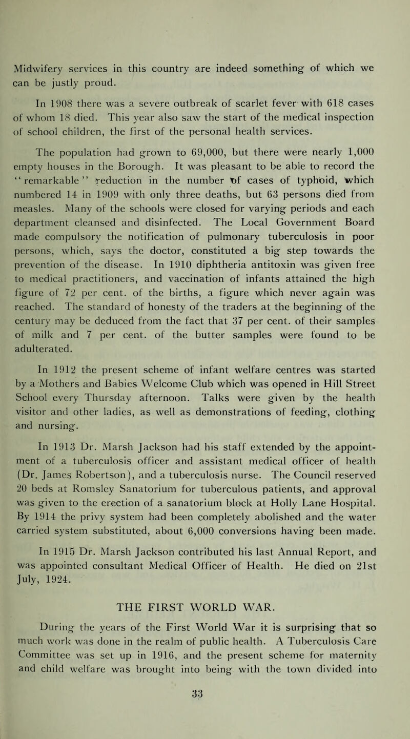 Midwifery services in this country are indeed something of which we can be justly proud. In 1908 there was a severe outbreak of scarlet fever with 618 cases of whom 18 died. This year also saw the start of the medical inspection of school children, the first of the personal health services. The population had grown to 69,000, but there were nearly 1,000 empty houses in the Borough. It was pleasant to be able to record the “remarkable” reduction in the number t)f cases of typhoid, Which numbered 14 in 1909 with only three deaths, but 63 persons died from measles. Many of the schools were closed for varying periods and each department cleansed and disinfected. The Local Government Board made compulsory the notification of pulmonary tuberculosis in poor persons, which, says the doctor, constituted a big step towards the prevention of the disease. In 1910 diphtheria antitoxin was given free to medical practitioners, and vaccination of infants attained the high figure of 72 per cent, of the births, a figure which never again was reached. The standard of honesty of the traders at the beginning of the century may be deduced from the fact that 37 per cent, of their samples of milk and 7 per cent, of the butter samples were found to be adulterated. In 1912 the present scheme of infant welfare centres was started by a Mothers and Babies Welcome Club which was opened in Hill Street School every Thursday afternoon. Talks were given by the health visitor and other ladies, as well as demonstrations of feeding, clothing and nursing. In 1913 Dr. Marsh Jackson had his staff extended by the appoint¬ ment of a tuberculosis officer and assistant medical officer of health (Dr. James Robertson), and a tuberculosis nurse. The Council reserved 20 beds at Romsley Sanatorium for tuberculous patients, and approval was given to the erection of a sanatorium block at Holly Lane Hospital. By 1914 the privy system had been completely abolished and the water carried system substituted, about 6,000 conversions having been made. In 1915 Dr. Marsh Jackson contributed his last Annual Report, and was appointed consultant Medical Officer of Health. He died on 21st July, 1924. THE FIRST WORLD WAR. During the years of the First World War it is surprising that so much work was done in the realm of public health. A Tuberculosis Care Committee was set up in 1916, and the present scheme for maternity and child welfare was brought into being with the town divided into