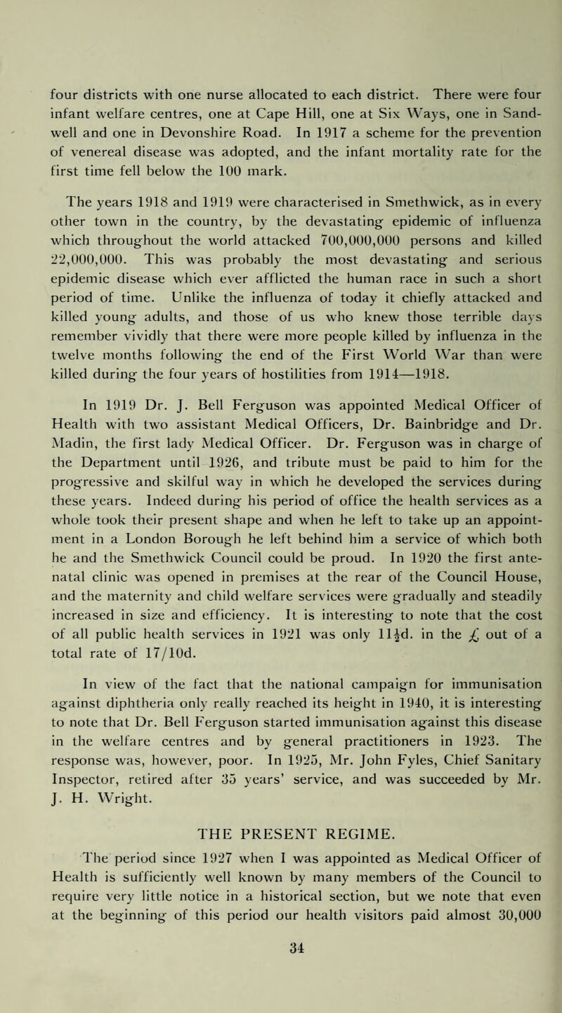 four districts with one nurse allocated to each district. There were four infant welfare centres, one at Cape Hill, one at Six Ways, one in Sand- well and one in Devonshire Road. In 1917 a scheme for the prevention of venereal disease was adopted, and the infant mortality rate for the first time fell below the 100 mark. The years 1918 and 1919 were characterised in Smethwick, as in every other town in the country, by the devastating epidemic of influenza which throughout the w'orld attacked 700,000,000 persons and killed 1^2,000,000. This was probably the most devastating and serious epidemic disease which ever afflicted the human race in such a short period of time. Unlike the influenza of today it chiefly attacked and killed young adults, and those of us who knew those terrible days remember vividly that there were more people killed by influenza in the twelve months following the end of the First World War than were killed during the four years of hostilities from 1914—1918. In 1919 Dr. J. Bell Ferguson was appointed Medical Officer of Health with two assistant Medical Officers, Dr. Bainbridge and Dr. Madin, the first lady Medical Officer. Dr. Ferguson was in charge of the Department until 1926, and tribute must be paid to him for the progressive and skilful way in which he developed the services during these years. Indeed during his period of office the health services as a whole took their present shape and when he left to take up an appoint¬ ment in a London Borough he left behind him a service of which both he and the Smethwick Council could be proud. In 1920 the first ante¬ natal clinic was opened in premises at the rear of the Council House, and the maternity and child welfare services were gradually and steadily increased in size and efficiency. It is interesting to note that the cost of all public health services in 1921 was only ll^d. in the £ out of a total rate of 17/lUd. In view of the fact that the national campaign for immunisation against diphtheria only really reached its height in 1940, it is interesting to note that Dr. Bell Ferguson started immunisation against this disease in the welfare centres and by general practitioners in 1923. The response was, however, poor. In 1925, Mr. John Fyles, Chief Sanitary Inspector, retired after 35 years’ service, and was succeeded by Mr. J. H. Wright. THE PRESENT REGIME. The period since 1927 when I was appointed as Medical Officer of Health is sufficiently well known by many members of the Council to require very little notice in a historical section, but we note that even at the beginning of this period our health visitors paid almost 30,000