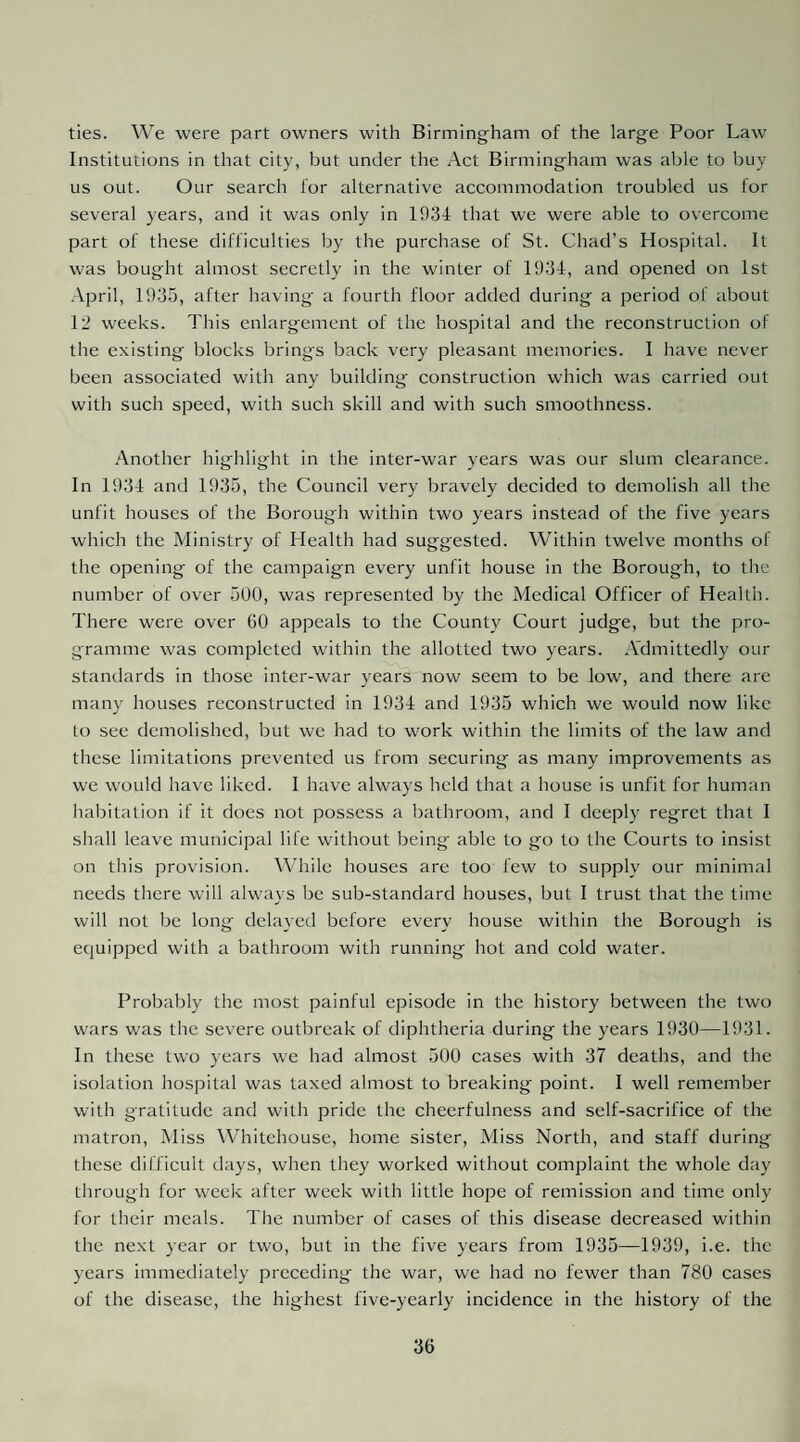 ties. We were part owners with Birmingham of the large Poor Law Institutions in that city, but under the Act Birmingham was able to buy us out. Our search lor alternative accommodation troubled us for several years, and it was only in 1934 that we were able to overcome part of these difficulties by the purchase of St. Chad’s Hospital. It was bought almost secretly in the winter of 1934, and opened on 1st April, 193.5, after having a fourth floor added during a period of about 12 weeks. This enlargement of the hospital and the reconstruction of the existing blocks brings back very pleasant memories. I have never been associated with any building construction which was carried out with such speed, with such skill and with such smoothness. Another highlight in the inter-war years was our slum clearance. In 1934 and 1935, the Council very bravely decided to demolish all the unfit houses of the Borough within two years instead of the five years which the Ministry of Health had suggested. Within twelve months of the opening of the campaign every unfit house in the Borough, to the number of over 500, was represented by the Medical Officer of Health. There were over 60 appeals to the County Court judge, but the pro¬ gramme was completed within the allotted two years. A'dmittedly our standards in those inter-war years now seem to be low, and there are many houses reconstructed in 1934 and 1935 which we would now like to see demolished, but we had to work within the limits of the law and these limitations prevented us from securing as many improvements as we would have liked. I have always held that a house is unfit for human habitation if it does not possess a bathroom, and I deeply regret that I shall leave municipal life without being able to go to the Courts to insist on this provision. While houses are too few to supply our minimal needs there will always be sub-standard houses, but I trust that the time will not be long delayed before every house within the Borough is equipped with a bathroom with running hot and cold water. Probably the most painful episode in the history between the two wars was the severe outbreak of diphtheria during the years 1930—1931. In these two years we had almost 500 cases with 37 deaths, and the isolation hospital was taxed almost to breaking point. I well remember with gratitude and with pride the cheerfulness and self-sacrifice of the matron. Miss Whitchouse, home sister, Miss North, and staff during these difficult days, when they worked without complaint the whole day through for week after week with little hope of remission and time only for their meals. The number of cases of this disease decreased within the next year or two, but in the five years from 1935—1939, i.e. the years immediately preceding the war, we had no fewer than 780 cases of the disease, the highest five-yearly incidence in the history of the