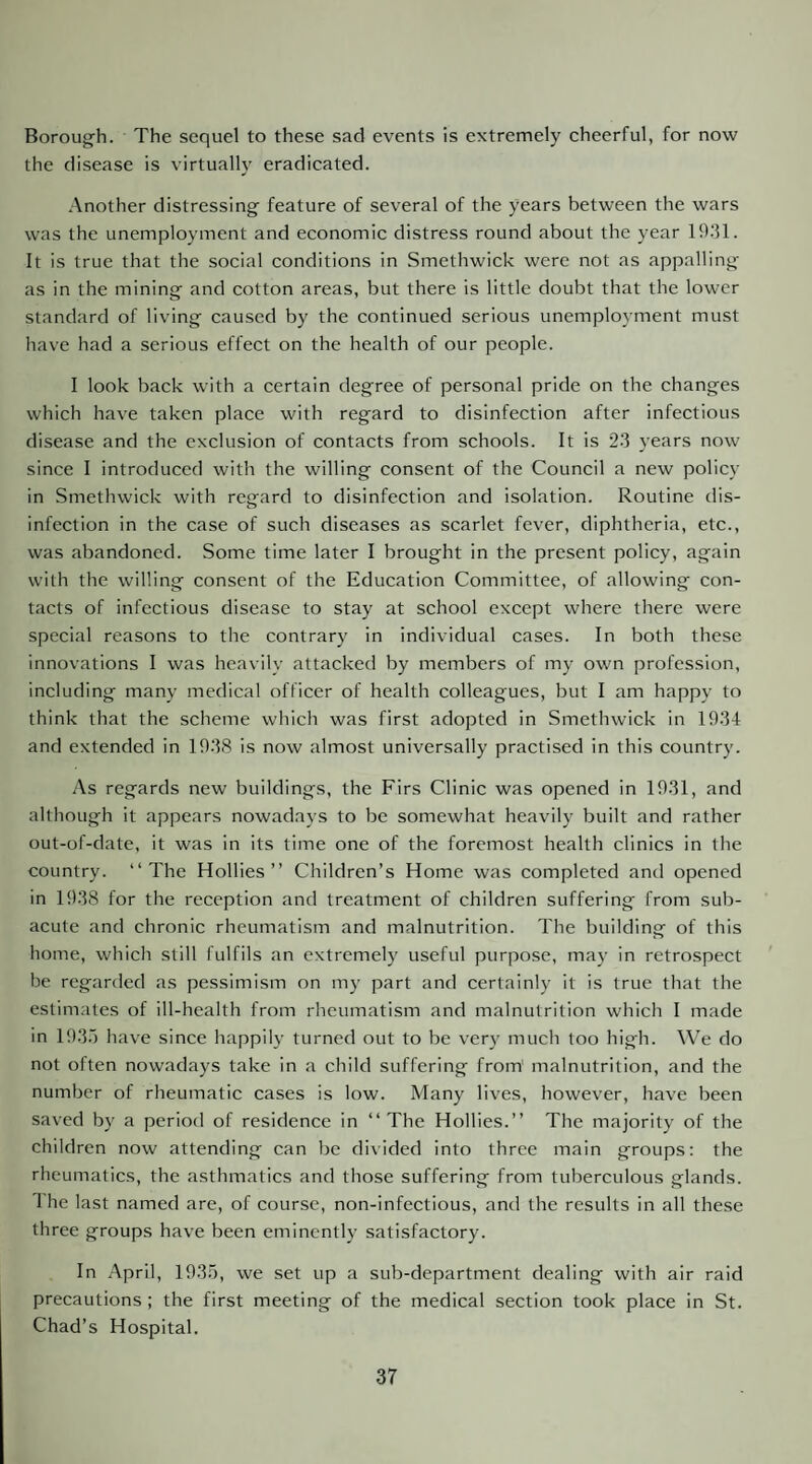 Borough. The sequel to these sad events is extremely cheerful, for now the disease is virtually eradicated. -Another distressing feature of several of the years between the wars was the unemployment and economic distress round about the year 1931. It is true that the social conditions in Smethwick were not as appalling as in the mining and cotton areas, but there is little doubt that the lower standard of living caused by the continued serious unemployment must have had a serious effect on the health of our people. I look back with a certain degree of personal pride on the changes which have taken place with regard to disinfection after infectious disease and the exclusion of contacts from schools. It is 23 years now since I introduced with the willing consent of the Council a new policy in Smethwick with regard to disinfection and isolation. Routine dis¬ infection in the case of such diseases as scarlet fever, diphtheria, etc., was abandoned. Some time later I brought in the present policy, again with the willing consent of the Education Committee, of allowing con¬ tacts of infectious disease to stay at school except where there were special reasons to the contrary in individual cases. In both these innovations I was heavily attacked by members of my own profession, including many medical officer of health colleagues, but I am happy to think that the scheme which was first adopted in Smethwick in 1934 and extended in 1938 is now almost universally practised in this country. As regards new buildings, the Firs Clinic was opened in 1931, and although it appears nowadays to be somewhat heavily built and rather out-of-date, it was in its time one of the foremost health clinics in the country. “The Hollies’’ Children’s Home was completed and opened in 1938 for the reception and treatment of children suffering from sub¬ acute and chronic rheumatism and malnutrition. The building of this home, which still fulfils an extremely useful purpose, may in retrospect be regarded as pessimism on my part and certainly it is true that the estimates of ill-health from rheumatism and malnutrition which I made in 193.) have since happily turned out to be very much too high. We do not often nowadays take in a child suffering from' malnutrition, and the number of rheumatic cases is low. Many lives, however, have been saved by a period of residence in “The Hollies.’’ The majority of the children now attending can be divided into three main groups; the rheumatics, the asthmatics and those suffering from tuberculous glands. The last named are, of course, non-infectious, and the results in all these three groups have been eminently satisfactory. In April, 193;), we set up a sub-department dealing with air raid precautions ; the first meeting of the medical section took place in St. Chad’s Hospital.