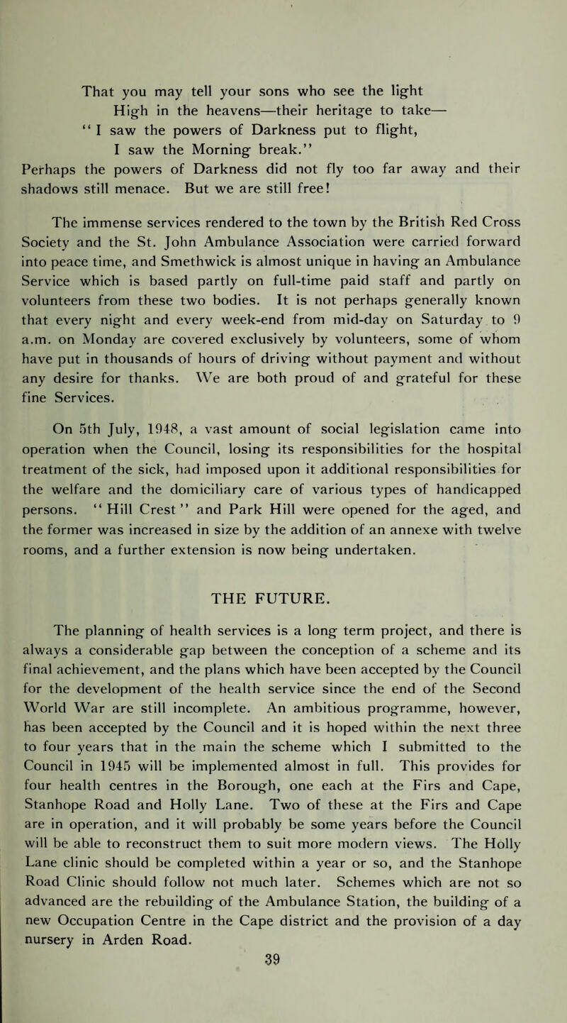 That you may tell your sons who see the light High in the heavens—their heritage to take— “ I saw the powers of Darkness put to flight, I saw the Morning break.” Perhaps the powers of Darkness did not fly too far away and their shadows still menace. But we are still free! The immense services rendered to the town by the British Red Cross Society and the St. John Ambulance Association were carried forward into peace time, and Smethwick is almost unique in having an Ambulance Service which is based partly on full-time paid staff and partly on volunteers from these two bodies. It is not perhaps generally known that every night and every week-end from mid-day on Saturday to 0 a.m. on Monday are covered exclusively by volunteers, some of whom have put in thousands of hours of driving without payment and without any desire for thanks. We are both proud of and grateful for these fine Services. On .'jth July, 1948, a vast amount of social legislation came into operation when the Council, losing its responsibilities for the hospital treatment of the sick, had imposed upon it additional responsibilities for the welfare and the domiciliary care of various types of handicapped persons. ‘‘ Hill Crest” and Park Hill were opened for the aged, and the former was increased in size by the addition of an annexe with twelve rooms, and a further extension is now being undertaken. THE FUTURE. The planning of health services is a long term project, and there is always a considerable gap between the conception of a scheme and its final achievement, and the plans which have been accepted by the Council for the development of the health service since the end of the Second World War are still incomplete. An ambitious programme, however, has been accepted by the Council and it is hoped within the next three to four years that in the main the scheme which I submitted to the Council in 194.^ will be implemented almost in full. This provides for four health centres in the Borough, one each at the Firs and Cape, Stanhope Road and Holly Lane. Two of these at the Firs and Cape are in operation, and it will probably be some years before the Council will be able to reconstruct them to suit more modern views. The Holly Lane clinic should be completed within a year or so, and the Stanhope Road Clinic should follow not much later. Schemes which are not so advanced are the rebuilding of the Ambulance Station, the building of a new Occupation Centre in the Cape district and the provision of a day nursery in Arden Road.