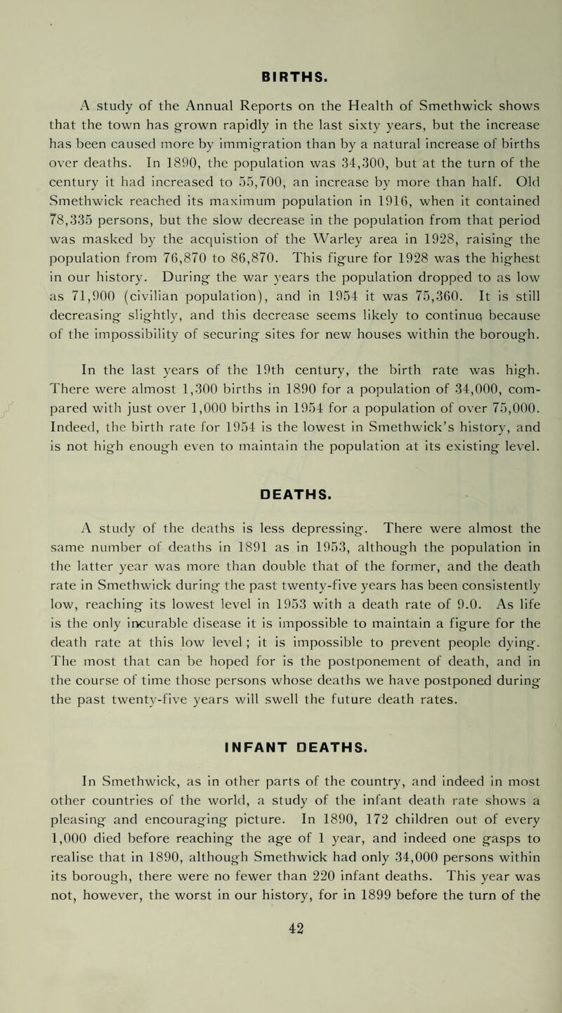 BIRTHS. A study of the Annual Reports on the Health of Smethwick shows that the town has grown rapidly in the last sixty years, but the increase has been caused more by immigration than by a natural increase of births over deaths. In 1890, the population was 34,300, but at the turn of the century it had increased to 55,700, an increase by more than half. Old Smethwick reached its maximum population in 1916, when it contained 78,335 persons, but the slow decrease in the population from that period was masked by the acquistion of the Warley area in 1928, raising the population from 76,870 to 86,870. This figure for 1928 was the highest in our history. During the war }'ears the population dropped to as low as 71,900 (civilian population), and in 1954 it was 75,360. It is still decreasing slightly, and this decrease seems likely to continue because of the impossibility of securing sites for new houses within the borough. In the last years of the 19th century, the birth rate was high. There were almost 1,300 births in 1890 for a population of 34,000, com¬ pared with just over 1,000 births in 1954 for a population of over 75,000. Indeed, the birth rate for 1954 is the lowest in Smethwick’s history, and is not high enough even to maintain the population at its existing level. DEATHS. A study of the deaths is less depressing. There were almost the same number of deaths in 1891 as in 1953, although the population in the latter year was more than double that of the former, and the death rate in Smethwick during the past twenty-five years has been consistently low, reaching its lowest level in 1953 with a death rate of 9.0. As life is the only incurable disease it is impossible to maintain a figure for the death rate at this low level ; it is impossible to prevent people dying. The most that can be hoped for is the postponement of death, and in the course of time those persons whose deaths we have postponed during the past twenty-five years will swell the future death rates. INFANT DEATHS. In Smethwick, as in other parts of the country, and indeed in most other countries of the world, a study of the infant death rate shows a pleasing and encouraging picture. In 1890, 172 children out of every 1,000 died before reaching the age of 1 year, and indeed one gasps to realise that in 1890, although Smethwick had only 34,000 persons within its borough, there were no fewer than 220 infant deaths. This year was not, however, the worst in our history, for in 1899 before the turn of the
